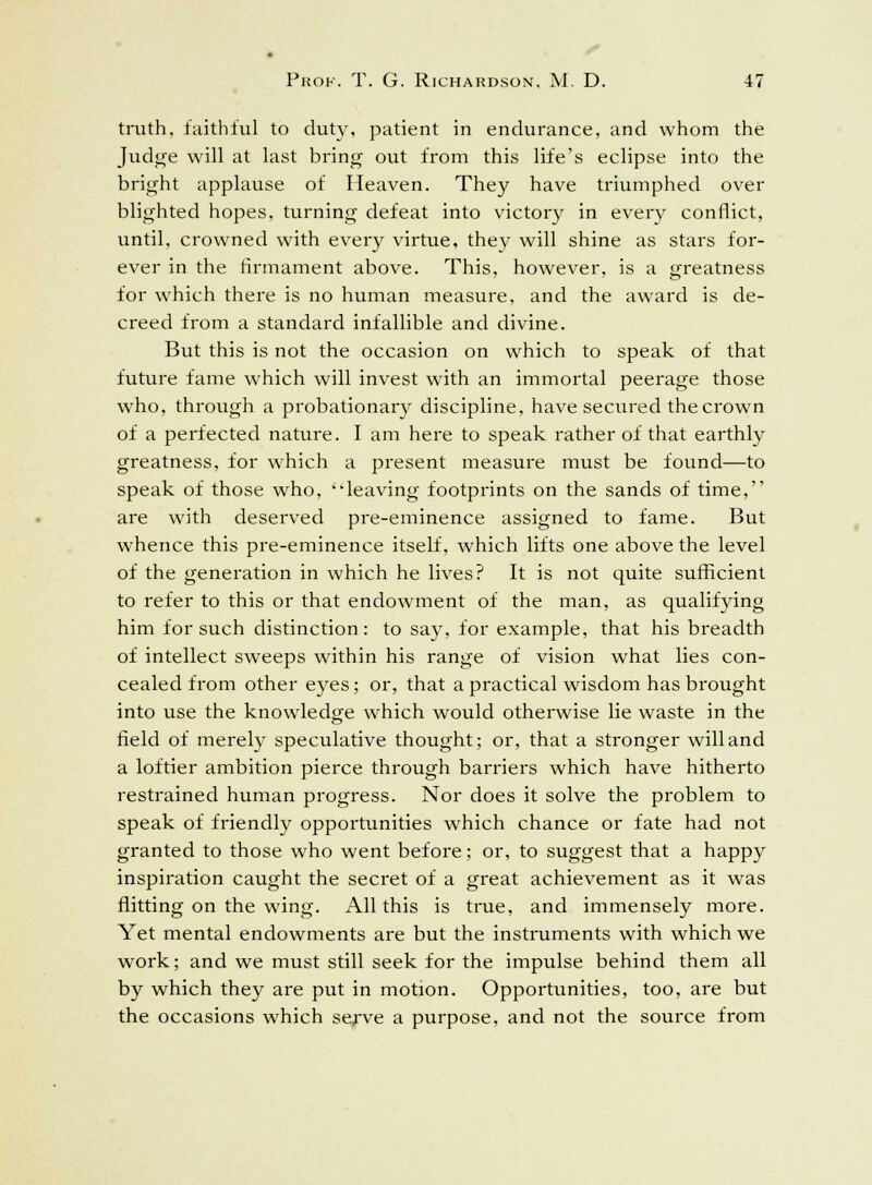 truth, faithful to duty, patient in endurance, and whom the Judge will at last bring out from this life's eclipse into the bright applause of Heaven. They have triumphed over blighted hopes, turning defeat into victory in every conflict, until, crowned with every virtue, they will shine as stars for- ever in the firmament above. This, however, is a greatness for which there is no human measure, and the award is de- creed from a standard infallible and divine. But this is not the occasion on which to speak of that future fame which will invest with an immortal peerage those who, through a probationary discipline, have secured the crown of a perfected nature. I am here to speak rather of that earthly greatness, for which a present measure must be found—to speak of those who, 'leaving footprints on the sands of time, are with deserved pre-eminence assigned to fame. But whence this pre-eminence itself, wThich lifts one above the level of the generation in which he lives? It is not quite sufficient to refer to this or that endowment of the man, as qualifying him for such distinction: to say, for example, that his breadth of intellect sweeps within his range of vision what lies con- cealed from other eyes; or, that a practical wisdom has brought into use the knowledge which would otherwise lie waste in the field of merely speculative thought; or, that a stronger will and a loftier ambition pierce through barriers which have hitherto restrained human progress. Nor does it solve the problem to speak of friendly opportunities which chance or fate had not granted to those who went before; or, to suggest that a happy inspiration caught the secret of a great achievement as it was flitting on the wing. All this is true, and immensely more. Yet mental endowments are but the instruments with which we work; and we must still seek for the impulse behind them all by which they are put in motion. Opportunities, too, are but the occasions which serve a purpose, and not the source from