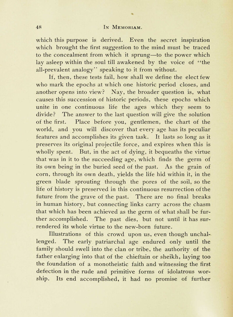 which this purpose is derived. Even the secret inspiration which brought the first suggestion to the mind must be traced to the concealment from which it sprung—to the power which lay asleep within the soul till awakened by the voice of the all-prevalent analogy speaking to it from without. If, then, these tests fail, how shall we define the elect few who mark the epochs at which one historic period closes, and another opens into view? Nay, the broader question is, what causes this succession of historic periods, these epochs which unite in one continuous life the ages which they seem to divide? The answer to the last question will give the solution of the first. Place before you, gentlemen, the chart of the world, and you will discover that every age has its peculiar features and accomplishes its given task. It lasts so long as it preserves its original projectile force, and expires when this is wholly spent. But, in the act of dying, it bequeaths the virtue that was in it to the succeeding age, which finds the germ of its own being in the buried seed of the past. As the grain of corn, through its own death, yields the life hid within it, in the green blade sprouting through the pores of the soil, so the life of history is preserved in this continuous resurrection of the future from the grave of the past. There are no final breaks in human history, but connecting links carry across the chasm that which has been achieved as the germ of what shall be fur- ther accomplished. The past dies, but not until it has sur- rendered its whole virtue to the new-born future. Illustrations of this crowd upon us, even though unchal- lenged. The early patriarchal age endured only until the family should swell into the clan or tribe, the authority of the father enlarging into that of the chieftain or sheikh, laying too the foundation of a monotheistic faith and witnessing the first defection in the rude and primitive forms of idolatrous wor- ship. Its end accomplished, it had no promise of further