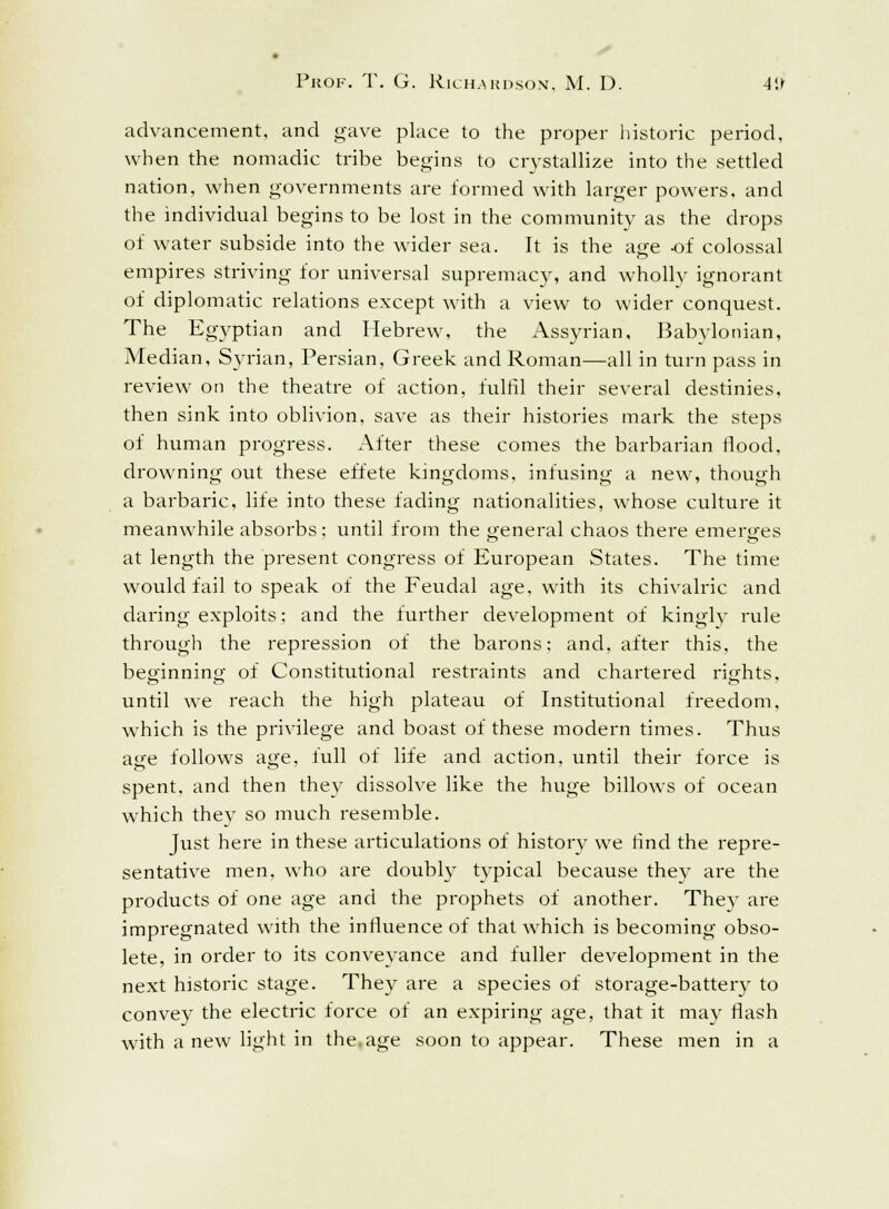 advancement, and gave place to the proper historic period, when the nomadic tribe begins to crystallize into the settled nation, when governments are formed with larger powers, and the individual begins to be lost in the community as the drops of water subside into the wider sea. It is the age of colossal empires striving for universal supremacy, and wholly ignorant of diplomatic relations except with a view to wider conquest. The Egyptian and Hebrew, the Assyrian, Babylonian, Median, Syrian, Persian, Greek and Roman—all in turn pass in review on the theatre of action, fulfil their several destinies, then sink into oblivion, save as their histories mark the steps of human progress. After these comes the barbarian Hood, drowning out these effete kingdoms, infusing a new, though a barbaric, life into these fading nationalities, whose culture it meanwhile absorbs: until from the general chaos there emerges at length the present congress of European States. The time would fail to speak of the Feudal age, with its chivalric and daring exploits; and the further development of kingly rule through the repression of the barons: and, after this, the beginning of Constitutional restraints and chartered rights. until we reach the high plateau of Institutional freedom, which is the privilege and boast of these modern times. Thus age follows age, full of life and action, until their force is spent, and then they dissolve like the huge billows of ocean which thev so much resemble. Just here in these articulations of history we find the repre- sentative men, who are doubly typical because they are the products of one age and the prophets of another. They are impregnated with the influence of that which is becoming obso- lete, in order to its conveyance and fuller development in the next historic stage. They are a species of storage-battery to convey the electric force of an expiring age, that it may flash with a new light in the.age soon to appear. These men in a