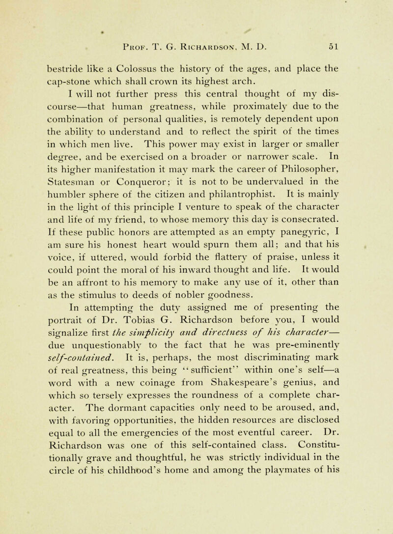 bestride like a Colossus the history of the ages, and place the cap-stone which shall crown its highest arch. I will not further press this central thought of my dis- course—that human greatness, while proximately due to the combination of personal qualities, is remotely dependent upon the ability to understand and to reflect the spirit of the times in which men live. This power may exist in larger or smaller degree, and be exercised on a broader or narrower scale. In its higher manifestation it may mark the career of Philosopher, Statesman or Conqueror: it is not to be undervalued in the humbler sphere of the citizen and philantrophist. It is mainly in the light of this principle I venture to speak of the character and life of mv friend, to whose memory this day is consecrated. If these public honors are attempted as an empty panegyric, I am sure his honest heart would spurn them all; and that his voice, if uttered, would forbid the flattery of praise, unless it could point the moral of his inward thought and life. It would be an affront to his memory to make any use of it, other than as the stimulus to deeds of nobler goodness. In attempting the duty assigned me of presenting the portrait of Dr. Tobias G. Richardson before you, I would signalize first the simplicity and directness of his character— due unquestionably to the fact that he was pre-eminently self-contained. It is, perhaps, the most discriminating mark of real greatness, this being sufficient within one's self—a word with a new coinage from Shakespeare's genius, and which so tersely expresses the roundness of a complete char- acter. The dormant capacities only need to be aroused, and, with favoring opportunities, the hidden resources are disclosed equal to all the emergencies of the most eventful career. Dr. Richardson was one of this self-contained class. Constitu- tionally grave and thoughtful, he was strictly individual in the circle of his childhood's home and among the playmates of his