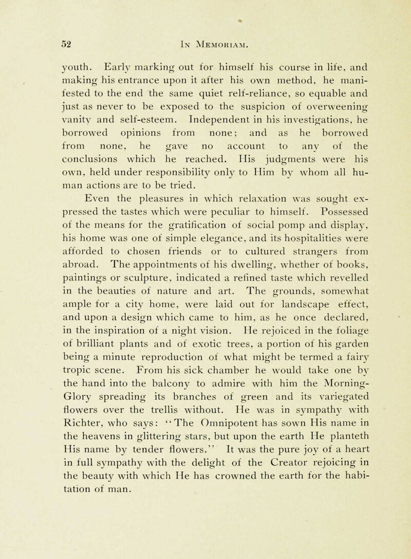 youth. Early marking out for himself his course in life, and making his entrance upon it after his own method, he mani- fested to the end the same quiet relf-reliance, so equable and just as never to be exposed to the suspicion of overweening vanity and self-esteem. Independent in his investigations, he borrowed opinions from none; and as he borrowed from none, he gave no account to any of the conclusions which he reached. His judgments were his own, held under responsibility only to Him by whom all hu- man actions are to be tried. Even the pleasures in which relaxation was sought ex- pressed the tastes which were peculiar to himself. Possessed of the means for the gratification of social pomp and display, his home was one of simple elegance, and its hospitalities were afforded to chosen friends or to cultured strangers from abroad. The appointments of his dwelling, whether of books, paintings or sculpture, indicated a refined taste which revelled in the beauties of nature and art. The grounds, somewhat ample for a city home, were laid out for landscape effect, and upon a design which came to him, as he once declared, in the inspiration of a night vision. He rejoiced in the foliage of brilliant plants and of exotic trees, a portion of his garden being a minute reproduction of what might be termed a fairy tropic scene. From his sick chamber he would take one by the hand into the balcony to admire with him the Morning- Glory spreading its branches of green and its variegated flowers over the trellis without. He was in sympathy with Richter, who says: The Omnipotent has sown His name in the heavens in glittering stars, but upon the earth He planteth His name by tender flowers. It was the pure joy of a heart in full sympathy with the delight of the Creator rejoicing in the beauty with which He has crowned the earth for the habi- tation of man.
