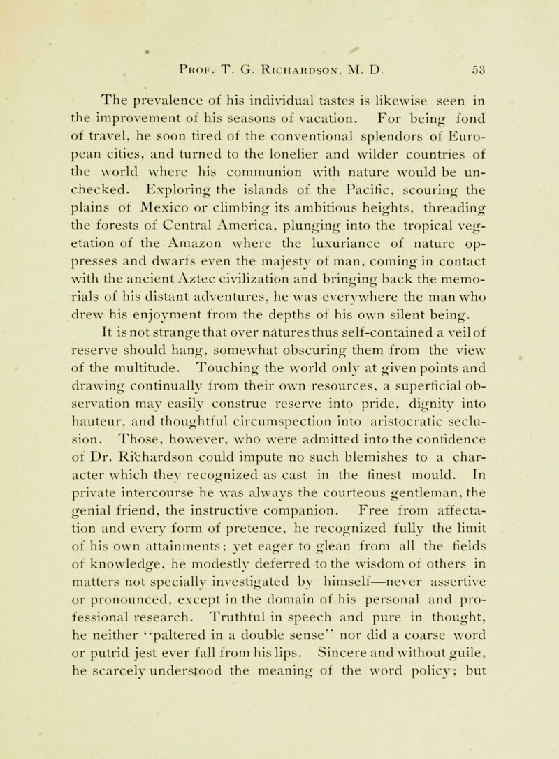 The prevalence of his individual tastes is likewise seen in the improvement of his seasons of vacation. For being fond of travel, he soon tired of the conventional splendors of Euro- pean cities, and turned to the lonelier and wilder countries of the world where his communion with nature would be un- checked. Exploring the islands of the Pacific, scouring the plains of Mexico or climbing its ambitious heights, threading the forests of Central America, plunging into the tropical veg- etation of the Amazon where the luxuriance of nature op- presses and dwarfs even the majesty of man, coming in contact with the ancient Aztec civilization and bringing back the memo- rials of his distant adventures, he was everywhere the man who drew his enjoyment from the depths of his own silent being. It is not strange that over natures thus self-contained a veil of reserve should hang, somewhat obscuring them from the view of the multitude. Touching the world onlv at given points and drawing continually from their own resources, a superficial ob- servation may easily construe reserve into pride, dignity into hauteur, and thoughtful circumspection into aristocratic seclu- sion. Those, however, who were admitted into the confidence of Dr. Richardson could impute no such blemishes to a char- acter which they recognized as cast in the finest mould. In private intercourse he was always the courteous gentleman, the genial friend, the instructive companion. Free from affecta- tion and every form of pretence, he recognized fully the limit of his own attainments; yet eager to glean from all the fields of knowledge, he modestly deferred to the wisdom of others in matters not specially investigated by himself—never assertive or pronounced, except in the domain of his personal and pro- fessional research. Truthful in speech and pure in thought, he neither paltered in a double sense nor did a coarse word or putrid jest ever fall from his lips. Sincere and without guile, he scarcely understood the meaning ot the word policy; but