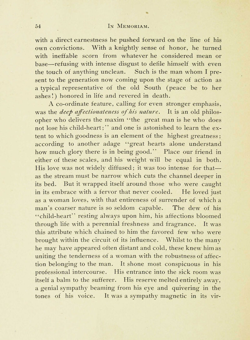 with a direct earnestness he pushed forward on the line of his own convictions. With a knightly sense of honor, he turned with ineffable scorn from whatever he considered mean or base—refusing with intense disgust to defile himself with even the touch of anything unclean. Such is the man whom I pre- sent to the generation now coming upon the stage of action as a typical representative of the old South (peace be to her ashes!) honored in life and revered in death. A co-ordinate feature, calling for even stronger emphasis, was the deep affectionateness of his nature. It is an old philos- opher who delivers the maxim the great man is he who does not lose his child-heart; and one is astonished to learn the ex- tent to which goodness is an element of the highest greatness; according to another adage great hearts alone understand how much glory there is in being good. Place our friend in either of these scales, and his weight will be equal in both. His love was not widely diffused; it was too intense for that— as the stream must be narrow which cuts the channel deeper in its bed. But it wrapped itself around those who were caught in its embrace with a fervor that never cooled. He loved just as a woman loves, with that entireness of surrender of which a man's coarser nature is so seldom capable. The dew of his child-heart resting always upon him, his affections bloomed through life with a perennial freshness and fragrance. It was this attribute which chained to him the favored few who were brought within the circuit of its influence. Whilst to the many he may have appeared often distant and cold, these knew him as uniting the tenderness of a woman with the robustness of affec- tion belonging to the man. It shone most conspicuous in his professional intercourse. His entrance into the sick room was itself a balm to the sufferer. His reserve melted entirely away, a genial sympathy beaming from his eye and quivering in the tones of his voice. It was a sympathy magnetic in its vir-