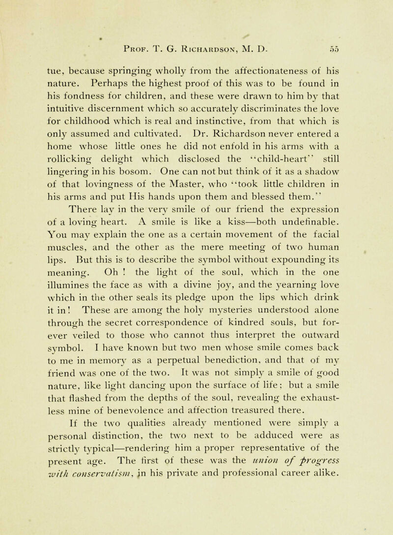 tue, because springing wholly from the affectionateness of his nature. Perhaps the highest proof of this was to be found in his fondness for children, and these were drawn to him by that intuitive discernment which so accurately discriminates the love for childhood which is real and instinctive, from that which is only assumed and cultivated. Dr. Richardson never entered a home whose little ones he did not enfold in his arms with a rollicking delight which disclosed the child-heart still lingering in his bosom. One can not but think of it as a shadow of that lovingness of the Master, who took little children in his arms and put His hands upon them and blessed them. There lay in the very smile of our friend the expression of a loving heart. A smile is like a kiss—both underinable. You may explain the one as a certain movement of the facial muscles, and the other as the mere meeting of two human lips. But this is to describe the symbol without expounding its meaning. Oh ! the light of the soul, which in the one illumines the face as with a divine joy, and the yearning love which in the other seals its pledge upon the lips which drink it in! These are among the holv mysteries understood alone through the secret correspondence of kindred souls, but for- ever veiled to those who cannot thus interpret the outward symbol. I have known but two men whose smile comes back to me in memory as a perpetual benediction, and that of my friend was one of the two. It was not simply a smile of good nature, like light dancing upon the surface of life; but a smile that flashed from the depths of the soul, revealing the exhaust- less mine of benevolence and affection treasured there. If the two qualities already mentioned were simply a personal distinction, the two next to be adduced were as strictly typical—rendering him a proper representative of the present age. The first of these was the union of -progress ■with conservatism, jn his private and professional career alike.
