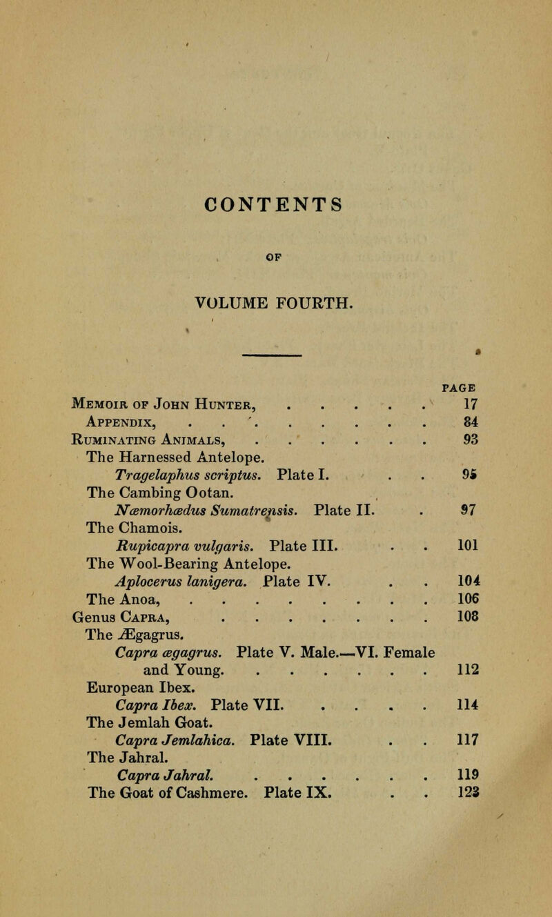 CONTENTS VOLUME FOURTH. PAGE Memoir op John Hunter, 17 Appendix, . 84 Ruminating Animals, 93 The Harnessed Antelope. Tragelaphus scriptus. Plate I. 94 The Cambing Ootan. Ncemorhcedus Sumatrensis. Plate II. . 97 The Chamois. Rupicapra vulgaris. Plate III. . . 101 The Wool-Bearing Antelope. Aplocerus lanigera. Plate IV. . . 104 TheAnoa, 106 Genus Capra, 108 The iEgagrus. Capra cegagrus. Plate V. Male.—VI. Female and Young 112 European Ibex. Capra Ibex. Plate VII 114 The Jemlah Goat. Capra Jemlahica. Plate VIII. . . 117 The Jahral. Capra Jahral. 119 The Goat of Cashmere. Plate IX. . . 123