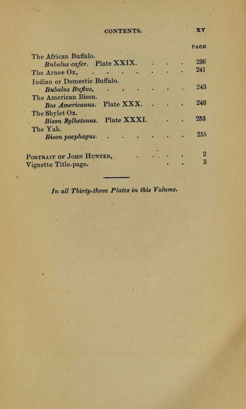 The African Buffalo. Bubalus cafer. Plate XXIX. The Arnee Ox, . Indian or Domestic Buffalo. Bubalus Bujlus, . '. The American Bison. Bos Americanus. The Shylet Ox. Bison Sylhetonus. The Yak. Bison poephagus. Plate XXX. Plate XXXI. Portrait of John Hunter, Vignette Title-page. PAGE 236 241 243 248 253 255 2 3 In all Thirty-three Plates in this Volume.