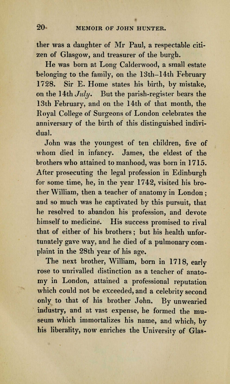 ther was a daughter of Mr Paul, a respectable citi- zen of Glasgow, and treasurer of the burgh. He was born at Long Calderwood, a small estate belonging to the family, on the 13th-14th February 1728. Sir E. Home states his birth, by mistake, on the 14th July. But the parish-register bears the 13th February, and on the 14th of that month, the Royal College of Surgeons of London celebrates the anniversary of the birth of this distinguished indivi- dual. John was the youngest of ten children, five of whom died in infancy. James, the eldest of the brothers who attained to manhood, was born in 1715. After prosecuting the legal profession in Edinburgh for some time, he, in the year 1742, visited his bro- ther William, then a teacher of anatomy in London ; and so much was he captivated by this pursuit, that he resolved to abandon his profession, and devote himself to medicine. His success promised to rival that of either of his brothers; but his health unfor- tunately gave way, and he died of a pulmonary com- plaint in the 28 th year of his age. The next brother, William, born in 1718, early rose to unrivalled distinction as a teacher of anato- my in London, attained a professional reputation which could not be exceeded, and a celebrity second only to that of his brother John. By unwearied industry, and at vast expense, he formed the mu- seum which immortalizes his name, and which, by his liberality, now enriches the University of Glas-