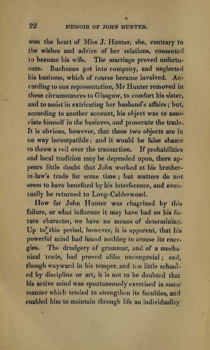 won the heart of Miss J. Hunter, she, contrary to the wishes and advice of her relations, consented to become his wife. The marriage proved unfortu- nate. Buchanan got into company, and neglected his business, which of course became involved. Ac- cording to one representation, Mr Hunter removed in these circumstances to Glasgow, to comfort his sister, and to assist in extricating her husband's affairs ; but, according to another account, his object was to asso- ciate himself in the business, and prosecute the trade. It is obvious, however, that these two objects are in no way incompatible; and it would be false shame to throw a veil over the transaction. If probabilities and local tradition may be depended upon, there ap- pears little doubt that John worked at his brother- in-law's trade for some time ; but matters do not seem to have benefited by his interference, and even- tually he returned to Long-Calderwood. How far John Hunter was chagrined by this failure, or what influence it may have had on his fu- ture character, we have no means of determining. Up to* this period, however, it is apparent, that his powerful mind had found nothing to arouse its ener- gies. The drudgery of grammar, and of a mecha- nical trade, had proved alike uncongenial ; and, though wayward in his temper, and too little school- ed by discipline or art, it is not to be doubted that his active mind was spontaneously exercised in some manner which tended to strengthen its faculties, and enabled him to maintain through life an individuality