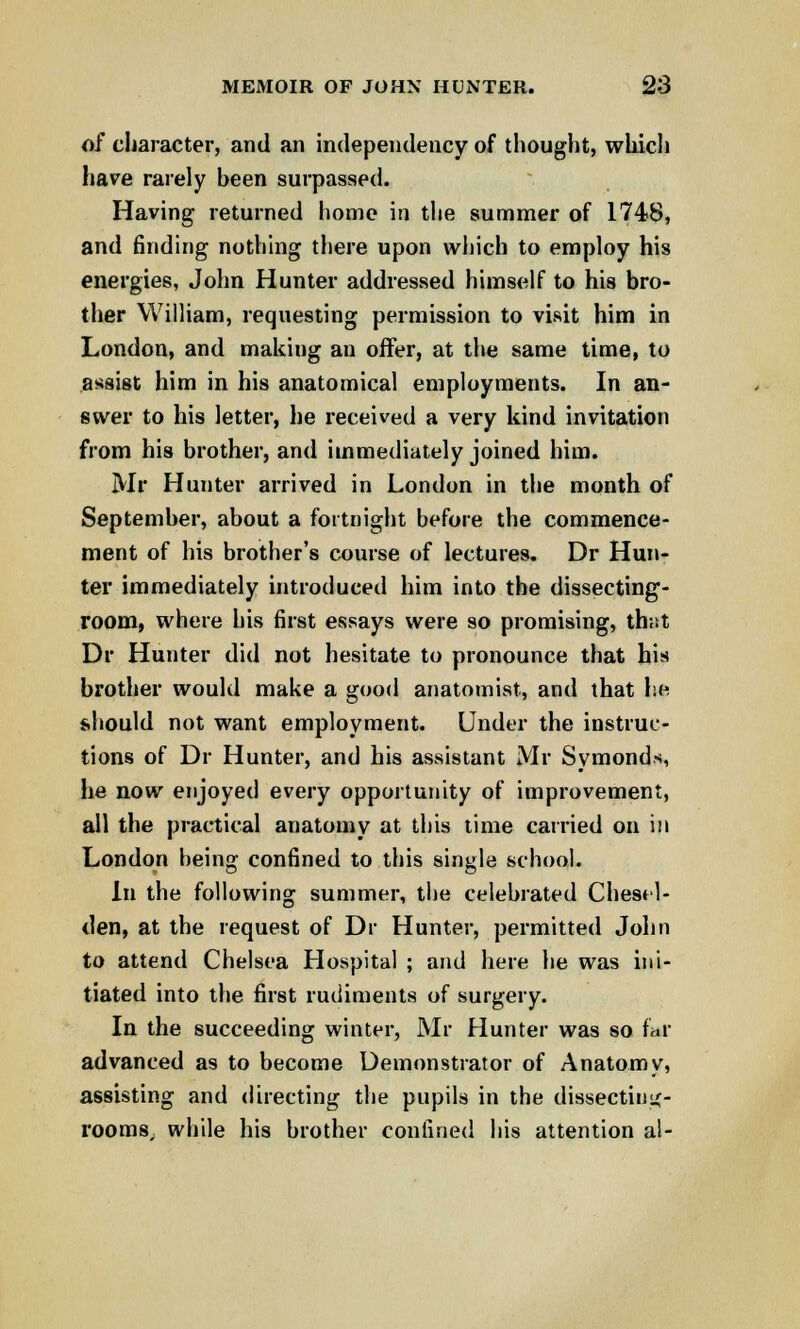 of character, and an independency of thought, which have rarely been surpassed. Having returned home in the summer of 1748, and finding nothing there upon which to employ his energies, John Hunter addressed himself to his bro- ther William, requesting permission to visit him in London, and making an offer, at the same time, to assist him in his anatomical employments. In an- swer to his letter, he received a very kind invitation from his brother, and immediately joined him. Mr Hunter arrived in London in the month of September, about a fortnight before the commence- ment of his brother's course of lectures. Dr Hun- ter immediately introduced him into the dissecting- room, where his first essays were so promising, th;it Dr Hunter did not hesitate to pronounce that his brother would make a good anatomist, and that he should not want employment. Under the instruc- tions of Dr Hunter, and his assistant Mr Symonds, he now enjoyed every opportunity of improvement, all the practical anatomy at this time carried on in London being confined to this single school. In the following summer, the celebrated Chesel- den, at the request of Dr Hunter, permitted John to attend Chelsea Hospital ; and here he was ini- tiated into the first rudiments of surgery. In the succeeding winter, Mr Hunter was so far advanced as to become Demonstrator of Anatomy, assisting and directing the pupils in the dissecting- rooms, while his brother confined his attention a!-