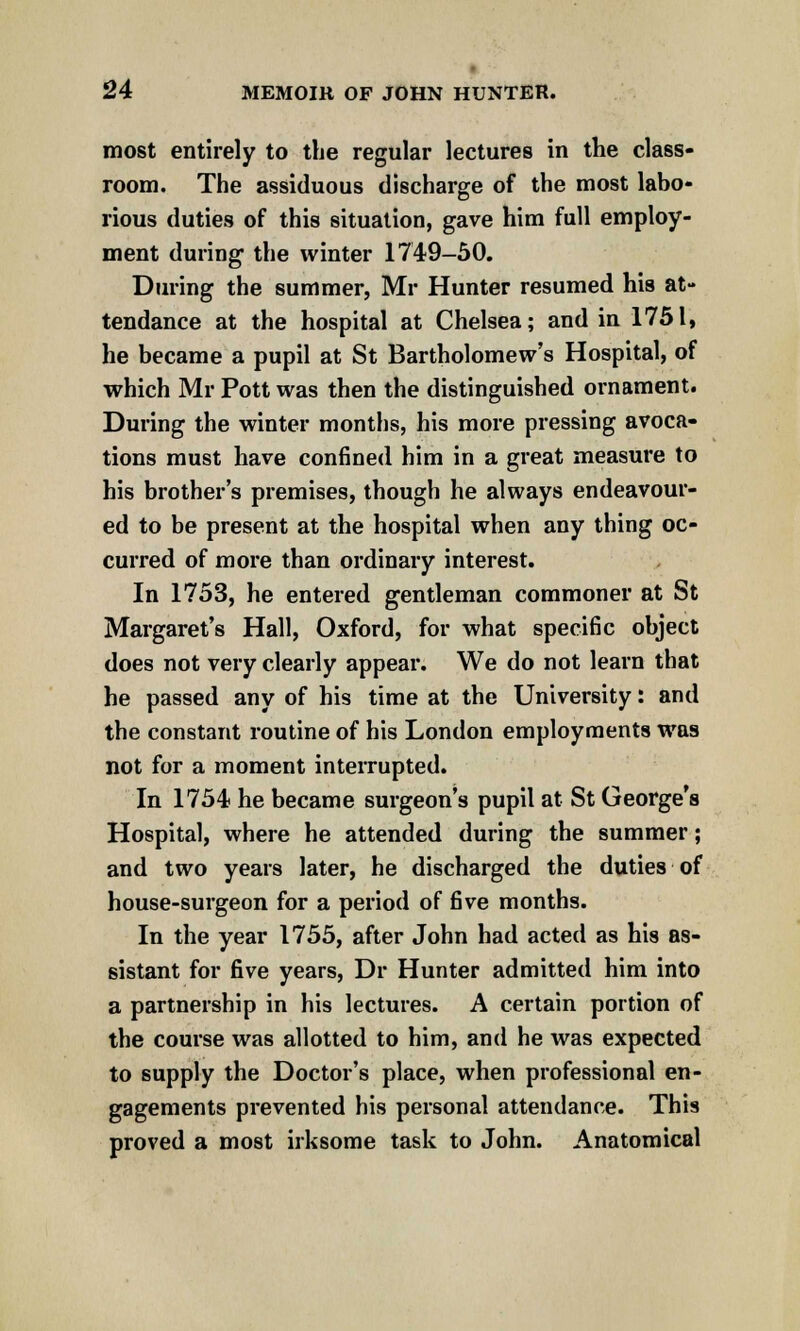most entirely to the regular lectures in the class- room. The assiduous discharge of the most labo- rious duties of this situation, gave him full employ- ment during the winter 1749-50. During the summer, Mr Hunter resumed his at- tendance at the hospital at Chelsea; and in 1751, he became a pupil at St Bartholomew's Hospital, of which Mr Pott was then the distinguished ornament. During the winter months, his more pressing avoca- tions must have confined him in a great measure to his brother's premises, though he always endeavour- ed to be present at the hospital when any thing oc- curred of more than ordinary interest. In 1753, he entered gentleman commoner at St Margaret's Hall, Oxford, for what specific object does not very clearly appear. We do not learn that he passed any of his time at the University: and the constant routine of his London employments was not for a moment interrupted. In 1754 he became surgeon's pupil at St George's Hospital, where he attended during the summer; and two years later, he discharged the duties of house-surgeon for a period of five months. In the year 1755, after John had acted as his as- sistant for five years, Dr Hunter admitted him into a partnership in his lectures. A certain portion of the course was allotted to him, and he was expected to supply the Doctor's place, when professional en- gagements prevented his personal attendance. This proved a most irksome task to John. Anatomical