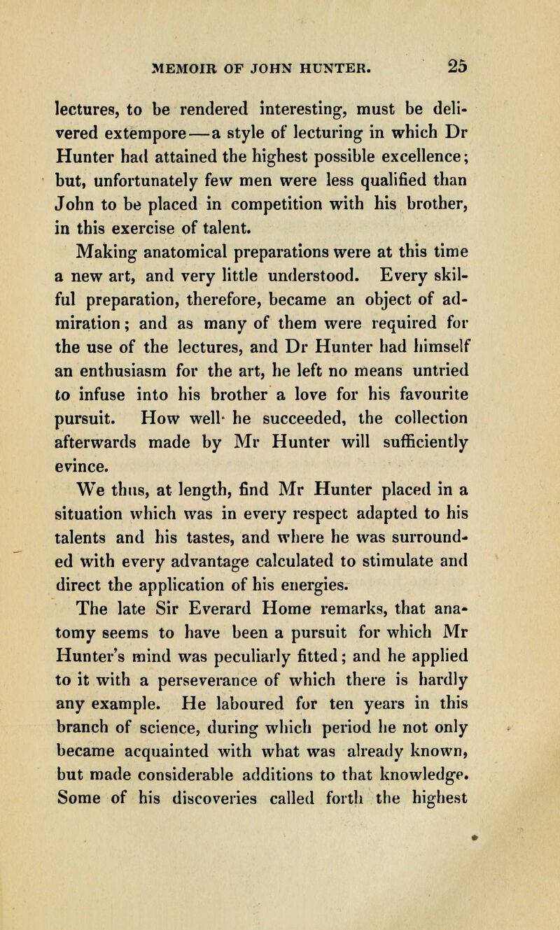 lectures, to be rendered interesting, must be deli- vered extempore—a style of lecturing in which Dr Hunter had attained the highest possible excellence; but, unfortunately few men were less qualified than John to be placed in competition with his brother, in this exercise of talent. Making anatomical preparations were at this time a new art, and very little understood. Every skil- ful preparation, therefore, became an object of ad- miration ; and as many of them were required for the use of the lectures, and Dr Hunter had himself an enthusiasm for the art, he left no means untried to infuse into his brother a love for his favourite pursuit. How well- he succeeded, the collection afterwards made by Mr Hunter will sufficiently evince. We thus, at length, find Mr Hunter placed in a situation which was in every respect adapted to his talents and his tastes, and where he was surround- ed with every advantage calculated to stimulate and direct the application of his energies. The late Sir Everard Home remarks, that ana- tomy seems to have been a pursuit for which Mr Hunter's mind was peculiarly fitted; and he applied to it with a perseverance of which there is hardly any example. He laboured for ten years in this branch of science, during which period he not only became acquainted with what was already known, but made considerable additions to that knowledge. Some of his discoveries called forth the highest