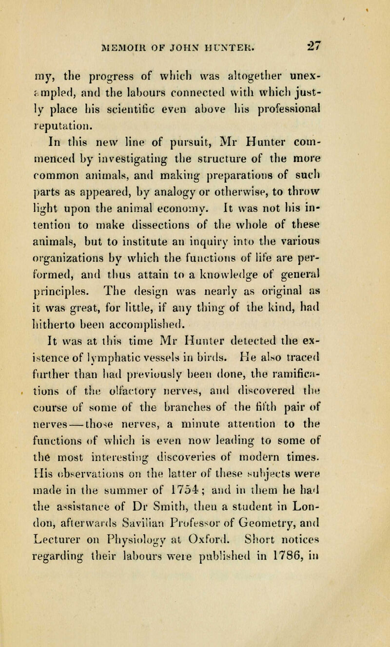 my, the progress of which was altogether unex- ampled, and the lahours connected with which just- ly place his scientific even above his professional reputation. In this new line of pursuit, Mr Hunter com- menced by investigating the structure of the more common animals, and making preparations of such parts as appeared, by analogy or otherwise, to throw light upon the animal economy. It was not his in- tention to make dissections of the whole of these animals, hut to institute an inquiry into the various organizations by which the functions of life are per- formed, and thus attain to a knowledge of general principles. The design was nearly as original as it was great, for little, if any thing of the kind, had hitherto been accomplished. It was at this time Mr Hunter detected the ex- istence of lymphatic vessels in birds. He al*o traced further than had previously been done, the ramifica- tions of tin; olfactory nerves, and discovered the course of some of the branches of the fifth pair of nerves — those nerves, a minute attention to the functions of which is even now leading to some of the most interesting discoveries of modern times. His observations on the latter of these subjects were made in the summer of 1754; and in them he had the assistance of Dr Smith, then a student in Lon- don, afterwards Saviiian Professor of Geometry, and Lecturer on Physiology at Oxford. Short notices regarding their labours were published in 1786, in