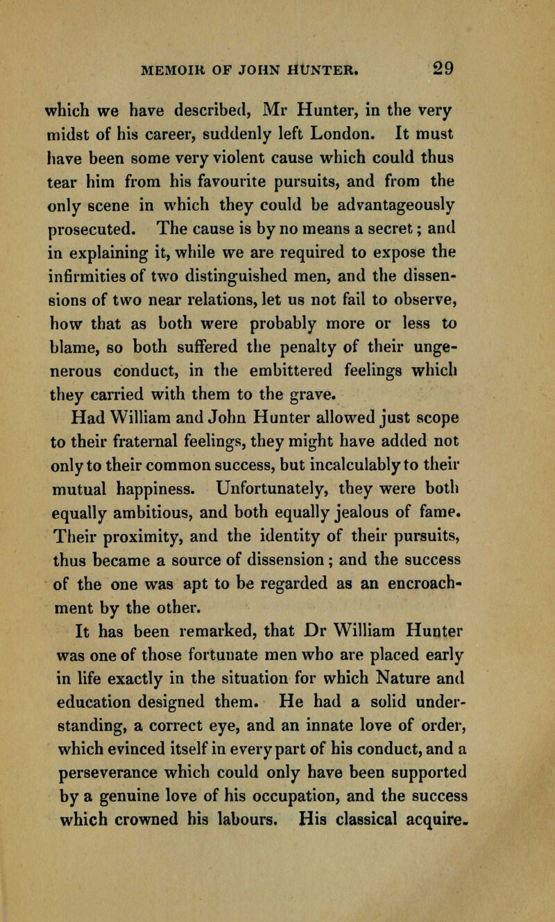 which we have described, Mr Hunter, in the very midst of his career, suddenly left London. It must have been some very violent cause which could thus tear him from his favourite pursuits, and from the only scene in which they could be advantageously prosecuted. The cause is by no means a secret; and in explaining it, while we are required to expose the infirmities of two distinguished men, and the dissen- sions of two near relations, let us not fail to observe, how that as both were probably more or less to blame, so both suffered the penalty of their unge- nerous conduct, in the embittered feelings which they earned with them to the grave. Had William and John Hunter allowed just scope to their fraternal feelings, they might have added not only to their common success, but incalculably to their mutual happiness. Unfortunately, they were both equally ambitious, and both equally jealous of fame. Their proximity, and the identity of their pursuits, thus became a source of dissension; and the success of the one was apt to be regarded as an encroach- ment by the other. It has been remarked, that Dr William Hunter was one of those fortunate men who are placed early in life exactly in the situation for which Nature and education designed them. He had a solid under- standing, a correct eye, and an innate love of order, which evinced itself in every part of his conduct, and a perseverance which could only have been supported by a genuine love of his occupation, and the success which crowned his labours. His classical acquire-