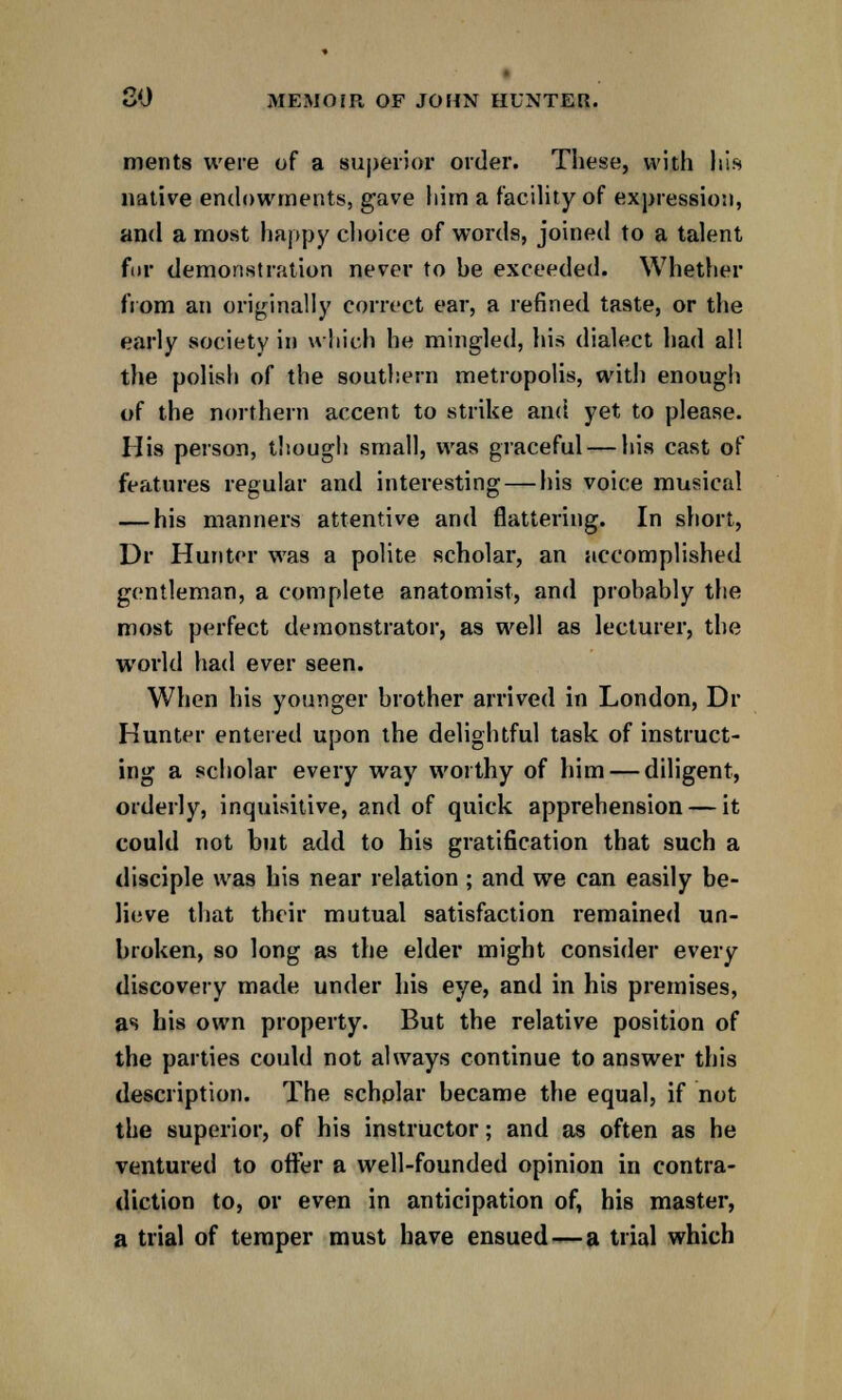 ments were of a superior order. These, with his native endowments, gave liitn a facility of expression, and a most happy choice of words, joined to a talent fur demonstration never to be exceeded. Whether from an originally correct ear, a refined taste, or the early society in which he mingled, his dialect had all the polish of the southern metropolis, with enough of the northern accent to strike and yet to please. His person, though small, was graceful — his cast of features regular and interesting — his voice musical — his manners attentive and flattering. In short, Dr Hunter was a polite scholar, an accomplished gentleman, a complete anatomist, and probably the most perfect demonstrator, as well as lecturer, the world had ever seen. When his younger brother arrived in London, Dr Hunter entered upon the delightful task of instruct- ing a scholar every way worthy of him — diligent, orderly, inquisitive, and of quick apprehension — it could not but add to his gratification that such a disciple was his near relation ; and we can easily be- lieve that their mutual satisfaction remained un- broken, so long as the elder might consider every discovery made under his eye, and in his premises, as his own property. But the relative position of the parties could not always continue to answer this description. The schplar became the equal, if not the superior, of his instructor; and as often as he ventured to offer a well-founded opinion in contra- diction to, or even in anticipation of, his master, a trial of temper must have ensued—a trial which