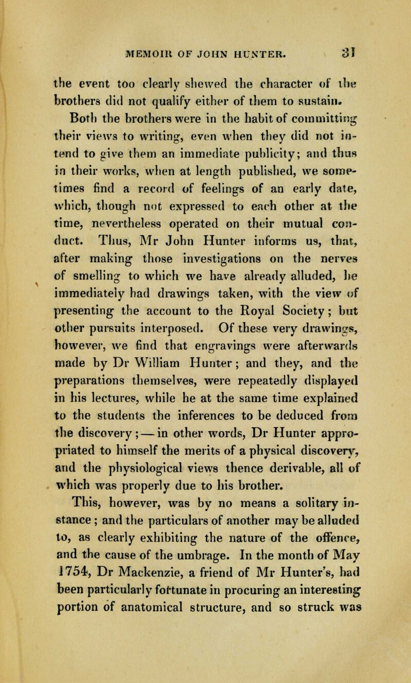 the event too clearly shewed the character of the brothers did not qualify either of them to sustain. Both the brothers were in the habit of committing their views to writing, even when they did not in- tend to give them an immediate publicity; and thus in their works, when at length published, we some- times find a record of feelings of an early date, which, though not expressed to each other at the time, nevertheless operated on their mutual con- duct. Thus, Mr John Hunter informs us, that, after making those investigations on the nerves of smelling to which we have already alluded, lie immediately had drawings taken, with the view of presenting the account to the Royal Society; but other pursuits interposed. Of these very drawings, however, we find that engravings were afterwards made by Dr William Hunter; and they, and the preparations themselves, were repeatedly displayed in his lectures, while he at the same time explained to the students the inferences to be deduced from the discovery ; — in other words, Dr Hunter appro- priated to himself the merits of a physical discovery, and the physiological views thence derivable, all of which was properly due to his brother. This, however, was by no means a solitary in- stance ; and the particulars of another may be alluded to, as clearly exhibiting the nature of the offence, and the cause of the umbrage. In the month of May 1754, Dr Mackenzie, a friend of Mr Hunter's, had been particularly fortunate in procuring an interesting portion of anatomical structure, and so struck was