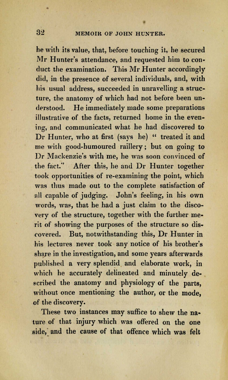 he with its value, that, before touching it, he secured Mr Hunter's attendance, and requested him to con- duct the examination. This Mr Hunter accordingly did, in the presence of several individuals, and, with his usual address, succeeded in unravelling a struc- ture, the anatomy of which had not before been un- derstood. He immediately made some preparations illustrative of the facts, returned home in the even- ing, and communicated what he had discovered to Dr Hunter, who at first (says he)  treated it and me with good-humoured raillery; but on going to Dr Mackenzie's with me, he was soon convinced of the fact. After this, he and Dr Hunter together took opportunities of re-examining the point, which was thus made out to the complete satisfaction of all capable of judging. John's feeling, in his own words, was, that he had a just claim to the disco- very of the structure, together with the further me- rit of showing the purposes of the structure so dis- covered. But, notwithstanding this, Dr Hunter in his lectures never took any notice of his brother's share in the investigation, and some years afterwards published a very splendid and elaborate work, in which he accurately delineated and minutely de- scribed the anatomy and physiology of the parts, without once mentioning the author, or the mode, of the discovery. These two instances may suffice to shew the na- ture of that injury which was offered on the one side, and the cause of that offence which was felt