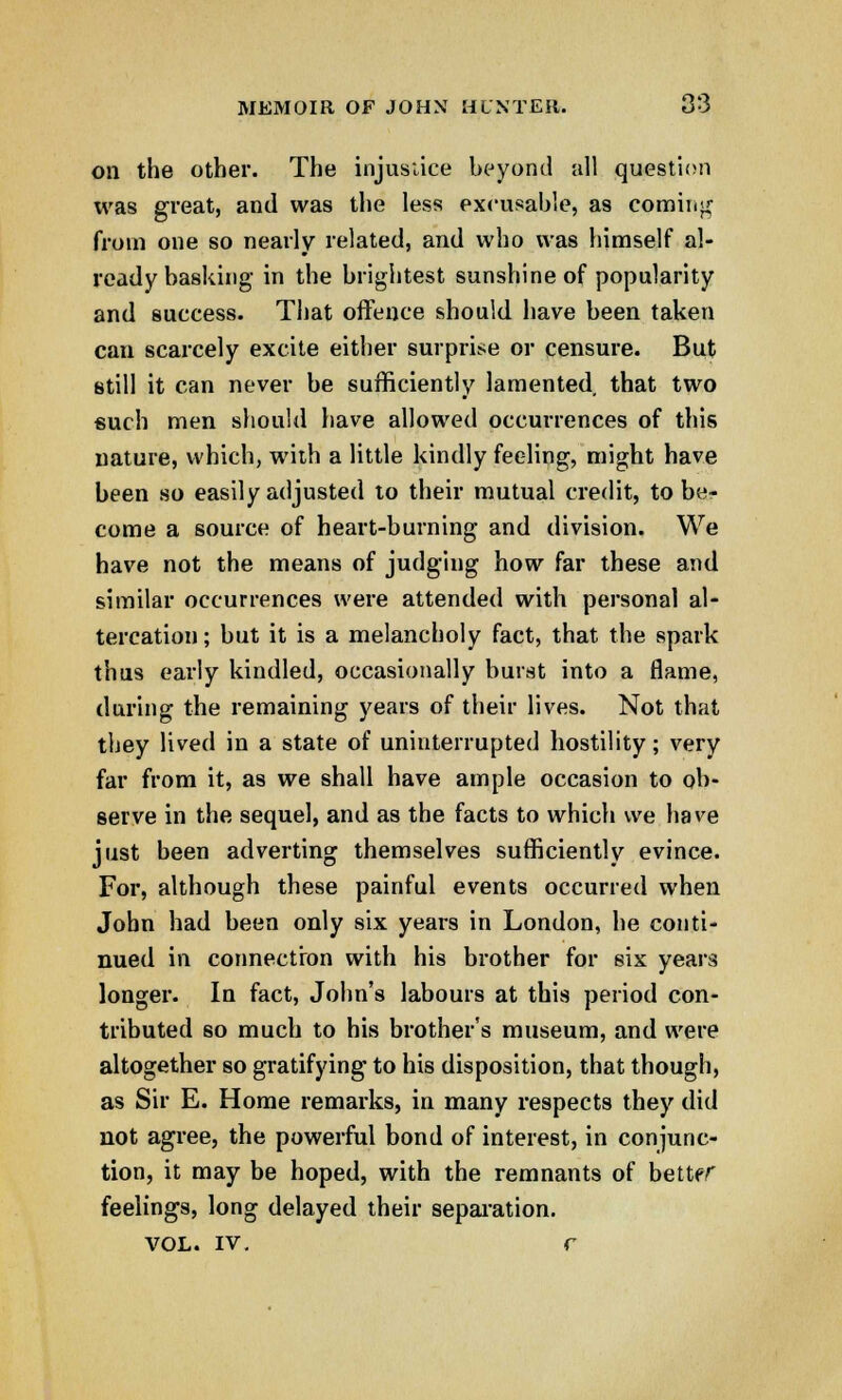 on the other. The injustice beyond all question tvas great, and was the less excusable, as coming from one so nearly related, and who was himself al- ready basking in the brightest sunshine of popularity and success. That offence should have been taken can scarcely excite either surprise or censure. But still it can never be sufficiently lamented that two such men should have allowed occurrences of this nature, which, with a little kindly feeling, might have been so easily adjusted to their mutual credit, to be- come a source of heart-burning and division. We have not the means of judging how far these and similar occurrences were attended with personal al- tercation; but it is a melancholy fact, that the spark thus early kindled, occasionally burst into a flame, during the remaining years of their lives. Not that they lived in a state of uninterrupted hostility; very far from it, as we shall have ample occasion to ob- serve in the sequel, and as the facts to which we have just been adverting themselves sufficiently evince. For, although these painful events occurred when John had been only six years in London, he conti- nued in connection with his brother for six years longer. In fact, John's labours at this period con- tributed so much to his brother's museum, and were altogether so gratifying to his disposition, that though, as Sir E. Home remarks, in many respects they did not agree, the powerful bond of interest, in conjunc- tion, it may be hoped, with the remnants of better feelings, long delayed their separation. vol. iv. r