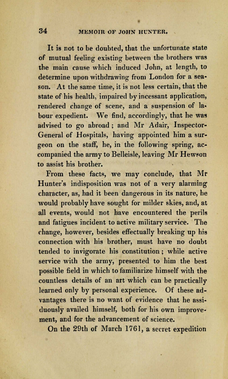 It is not to be doubted, tbat the unfortunate state of mutual feeling existing between the brothers was the main cause which induced John, at length, to determine upon withdrawing from London for a sea- son. At the same time, it is not less certain, that the state of his health, impaired by incessant application, rendered change of scene, and a suspension of la* bour expedient. We find, accordingly, that he was advised to go abroad ; and Mr Adair, Inspector- General of Hospitals, having appointed him a sur- geon on the staff, he, in the following spring, ac- companied the army to Belleisle, leaving Mr Hewson to assist his brother. From these facts, we may conclude, that Mr Hunter's indisposition was not of a very alarming character, as, had it been dangerous in its nature, he would probably have sought for milder skies, and, at all events, would not have encountered the perils and fatigues incident to active military service. The change, however, besides effectually breaking up his connection with his brother, must have no doubt tended to invigorate his constitution; while active service with the army, presented to him the best possible field in which to familiarize himself with the countless details of an art which can be practically learned only by personal experience. Of these ad- vantages there is no want of evidence that he assi- duously availed himself, both for his own improve- ment, and for the advancement of science. On the 29th of March 1761, a secret expedition