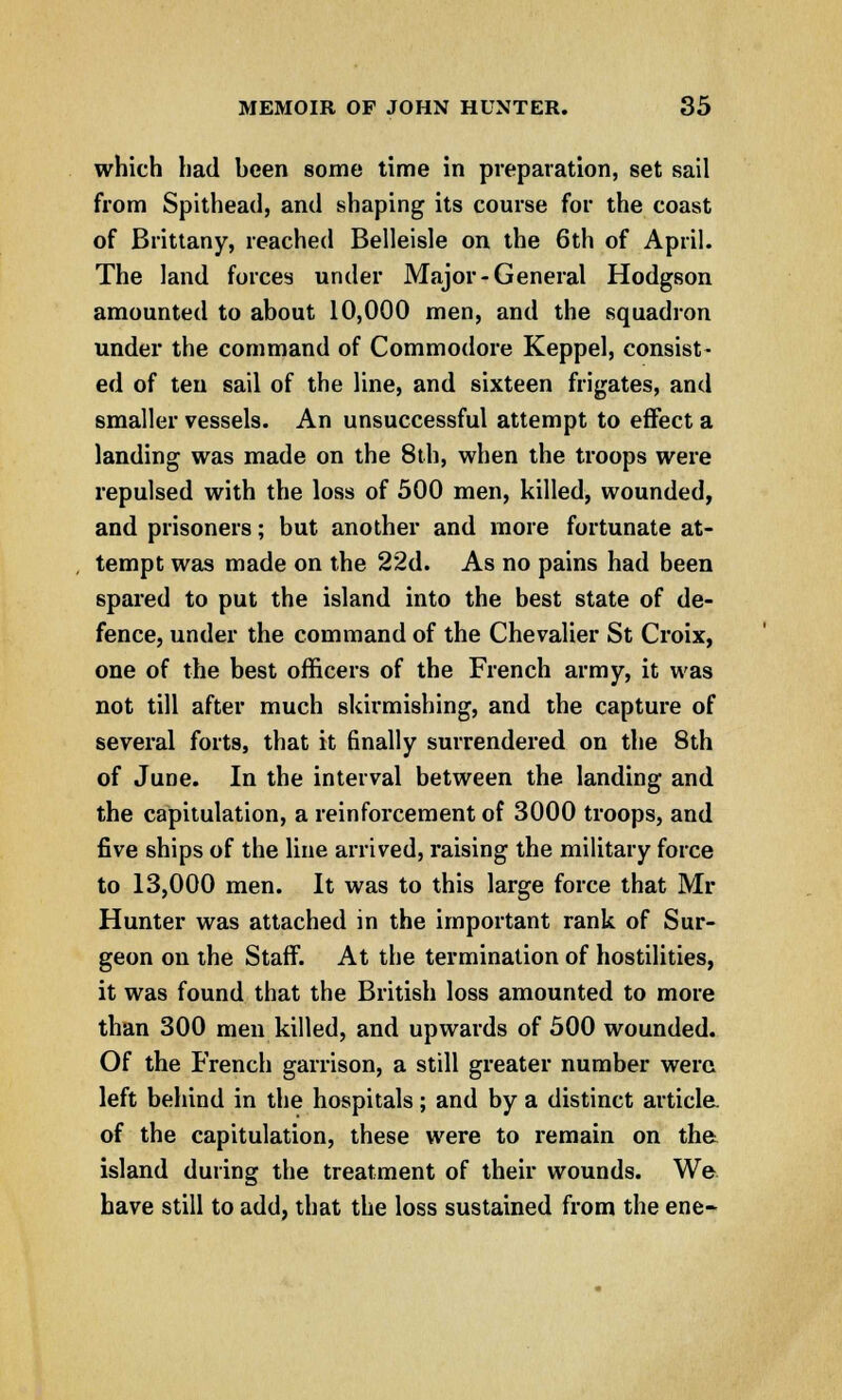 which had heen some time in preparation, set sail from Spithead, and shaping its course for the coast of Brittany, reached Belleisle on the 6th of April. The land forces under Major-General Hodgson amounted to about 10,000 men, and the squadron under the command of Commodore Keppel, consist- ed of ten sail of the line, and sixteen frigates, and smaller vessels. An unsuccessful attempt to effect a landing was made on the 8th, when the troops were repulsed with the loss of 500 men, killed, wounded, and prisoners; but another and more fortunate at- tempt was made on the 22d. As no pains had been spared to put the island into the best state of de- fence, under the command of the Chevalier St Croix, one of the best officers of the French army, it was not till after much skirmishing, and the capture of several forts, that it finally surrendered on the 8th of June. In the interval between the landing and the capitulation, a reinforcement of 3000 troops, and five ships of the line arrived, raising the military force to 13,000 men. It was to this large force that Mr Hunter was attached in the important rank of Sur- geon on the Staff. At the termination of hostilities, it was found that the British loss amounted to more than 300 men killed, and upwards of 500 wounded. Of the French garrison, a still greater number were left behind in the hospitals; and by a distinct articla of the capitulation, these were to remain on the island during the treatment of their wounds. We have still to add, that the loss sustained from the ene-