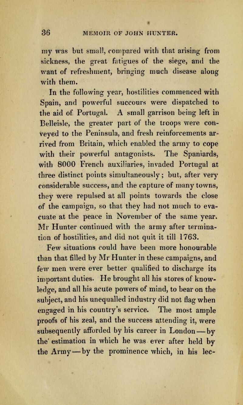 my was but small, compared with that arising from sickness, the great fatigues of the siege, and the want of refreshment, bringing much disease along with them. In the following year, hostilities commenced with Spain, and powerful succours were dispatched to the aid of Portugal. A small garrison being left in Belleisle, the greater part of the troops were con- veyed to the Peninsula, and fresh reinforcements ar- rived from Britain, which enabled the army to cope with their powerful antagonists. The Spaniards, witli 8000 French auxiliaries, invaded Portugal at three distinct points simultaneously; but, after very considerable success, and the capture of many towns, they were repulsed at all points towards the close of the campaign, so that they had not much to eva- cuate at the peace in November of the same year. Mr Hunter continued with the army after termina- tion of hostilities, and did not quit it till 1763. Few situations could have been more honourable than that filled by Mr Hunter in these campaigns, and few men were ever better qualified to discharge its important duties. He brought all his stores of know- ledge, and all his acute powers of mind, to bear on the subject, and his unequalled industry did not flag when engaged in his country's service. The most ample proofs of his zeal, and the success attending it, were subsequently afforded by his career in London — by the* estimation in which he was ever after held by the Army—by the prominence which, in his lee-