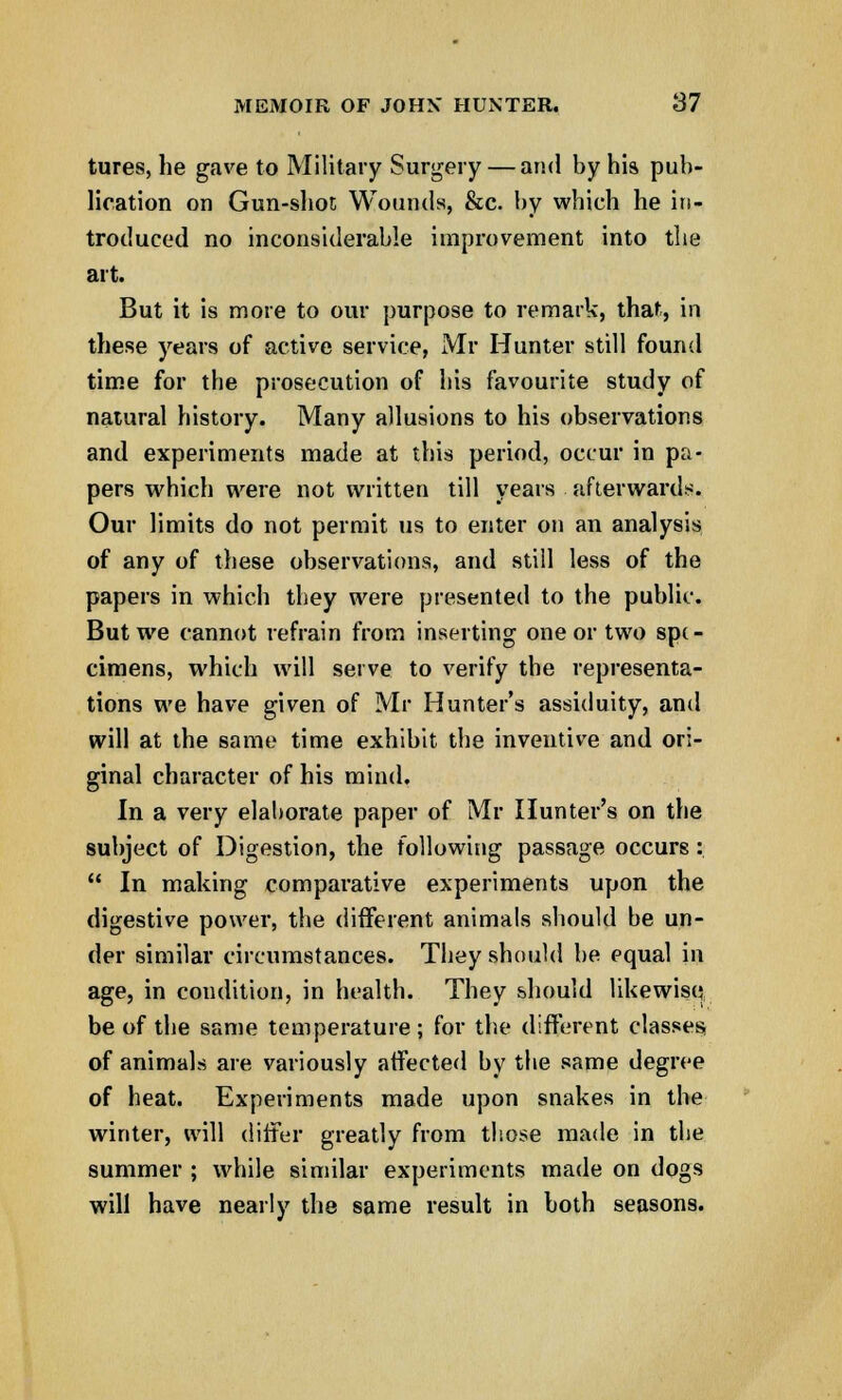tures, he gave to Military Surgery — and by his pub- lication on Gun-shot; Wounds, &c. by which he in- troduced no inconsiderable improvement into the art. But it is more to our purpose to remark, that, in these years of active service, Mr Hunter still found time for the prosecution of his favourite study of natural history. Many allusions to his observations and experiments made at this period, occur in pa- pers which were not written till years afterwards. Our limits do not permit us to enter on an analysis of any of these observations, and still less of the papers in which they were presented to the public. But we cannot refrain from inserting one or two spe- cimens, which will serve to verify the representa- tions we have given of Mr Hunter's assiduity, and will at the same time exhibit the inventive and ori- ginal character of his mind. In a very elaborate paper of Mr Hunter's on the subject of Digestion, the following passage occurs:  In making comparative experiments upon the digestive power, the different animals should be un- der similar circumstances. They should be equal in age, in condition, in health. They should likewise be of the same temperature; for the different classes of animals are variously affected by the same degree of heat. Experiments made upon snakes in the winter, will differ greatly from those made in the summer ; while similar experiments made on dogs will have nearly the same result in both seasons.