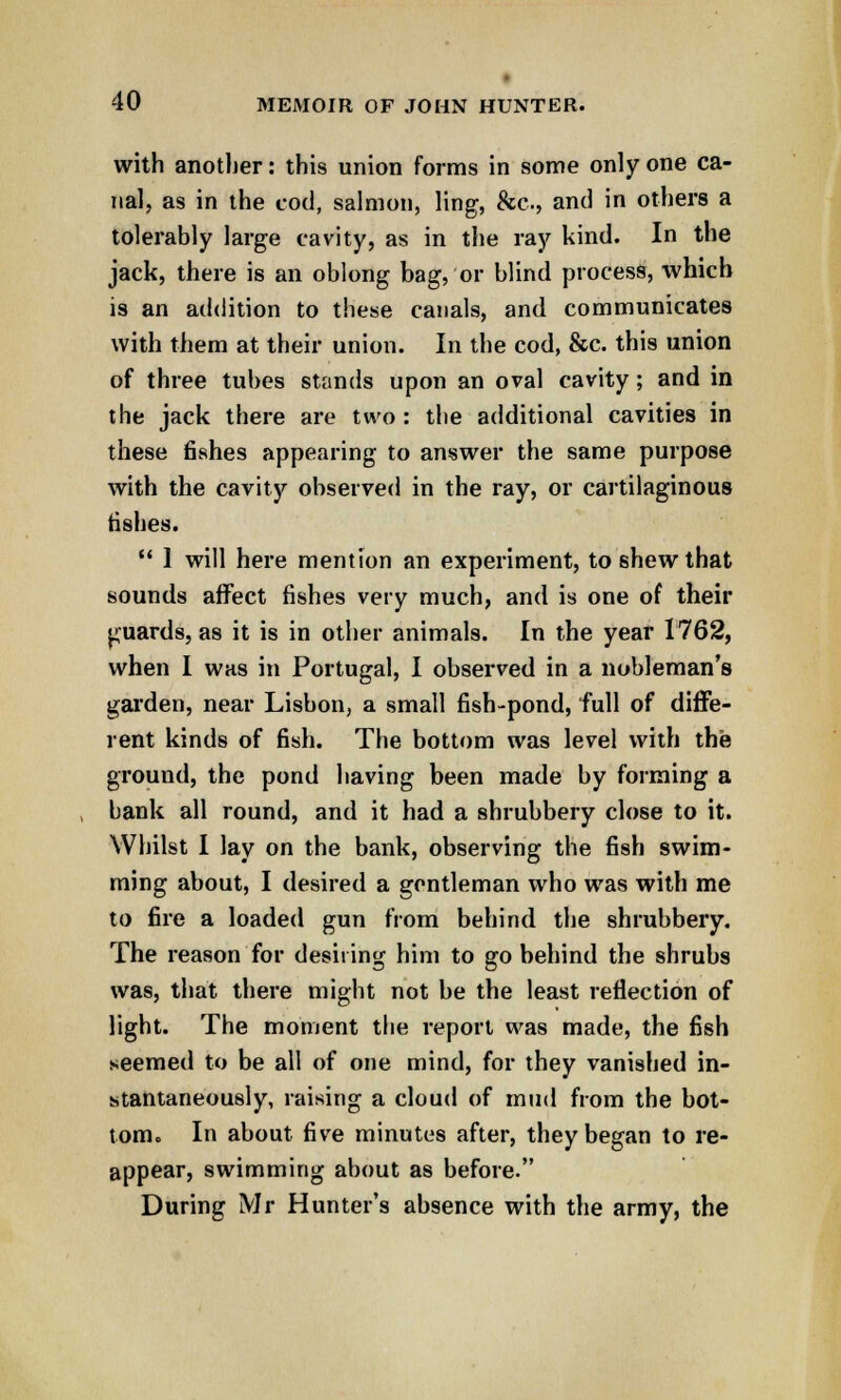 with another: this union forms in some only one ca- nal, as in the cod, salmon, ling, &c, and in others a tolerably large cavity, as in the ray kind. In the jack, there is an oblong bag, or blind process, which is an addition to these canals, and communicates with them at their union. In the cod, &c. this union of three tubes stands upon an oval cavity; and in the jack there are two : the additional cavities in these fishes appearing to answer the same purpose with the cavity observed in the ray, or cartilaginous fishes.  1 will here mention an experiment, to shew that sounds affect fishes very much, and is one of their guards, as it is in other animals. In the year 1762, when I was in Portugal, I observed in a nobleman's garden, near Lisbon, a small fish-pond, full of diffe- rent kinds of fish. The bottom was level with the ground, the pond having been made by forming a bank all round, and it had a shrubbery close to it. Whilst I lay on the bank, observing the fish swim- ming about, I desired a gentleman who was with me to fire a loaded gun from behind the shrubbery. The reason for desiring him to go behind the shrubs was, that there might not be the least reflection of light. The moment the report was made, the fish seemed to be all of one mind, for they vanished in- stantaneously, raising a cloud of mud from the bot- tom. In about five minutes after, they began to re- appear, swimming about as before. During Mr Hunter's absence with the army, the