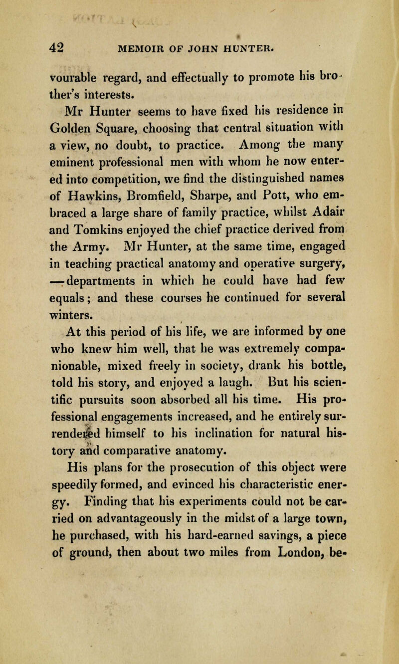 vourable regard, and effectually to promote his bro- ther's interests. Mr Hunter seems to have fixed his residence in Golden Square, choosing that central situation with a view, no doubt, to practice. Among the many eminent professional men with whom he now enter- ed into competition, we find the distinguished names of Hawkins, Bromfield, Sharpe, and Pott, who em- braced a large share of family practice, whilst Adair and Tomkins enjoyed the chief practice derived from the Army. Mr Hunter, at the same time, engaged in teaching practical anatomy and operative surgery, —-departments in which he could have had few equals; and these courses he continued for several winters. At this period of his life, we are informed by one who knew him well, that he was extremely compa- nionable, mixed freely in society, drank his bottle, told his story, and enjoyed a laugh. But his scien- tific pursuits soon absorbed all his time. His pro- fessional engagements increased, and he entirely sur- rendered himself to his inclination for natural his- tory and comparative anatomy. His plans for the prosecution of this object were speedily formed, and evinced his characteristic ener- gy. Finding that his experiments could not be car- ried on advantageously in the midst of a large town, he purchased, with his hard-earned savings, a piece of ground, then about two miles from London, be-