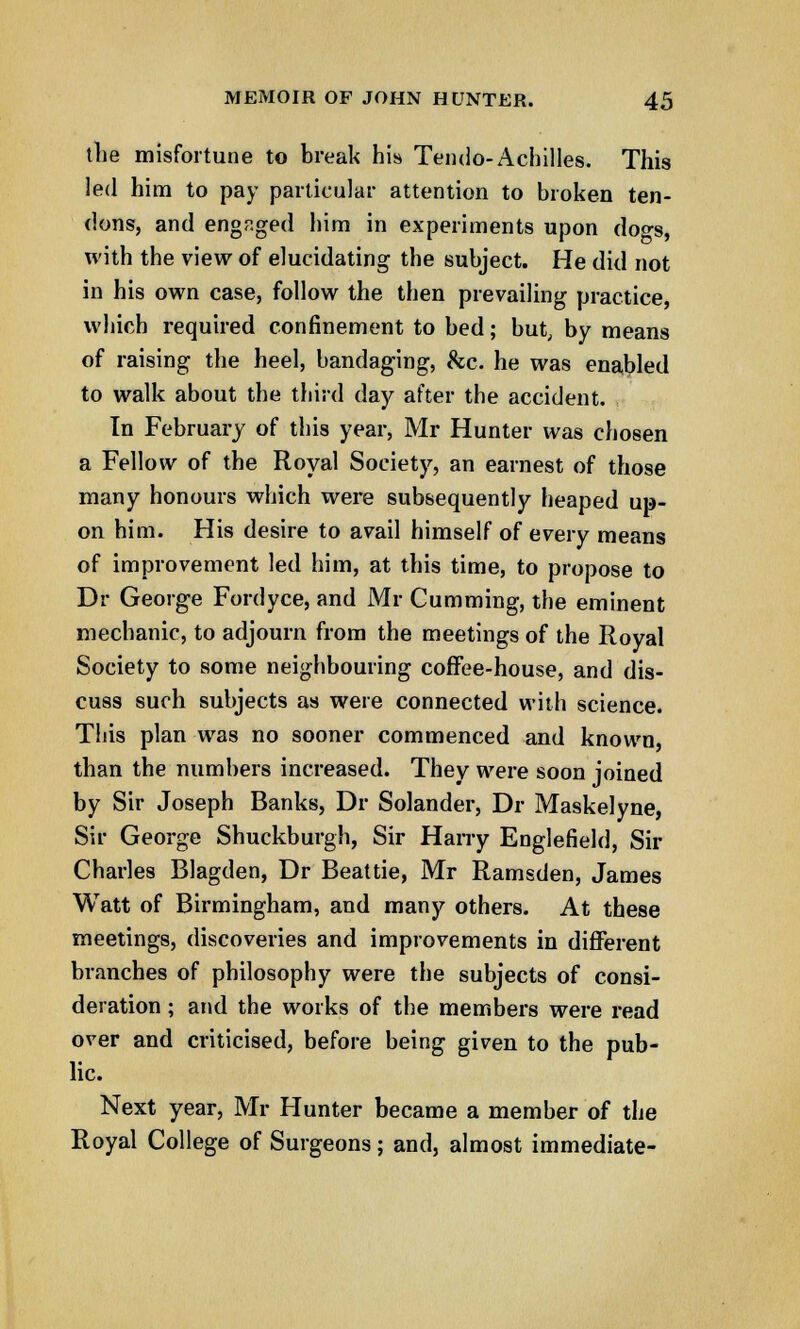 the misfortune to break his Tendo- Achilles. This led him to pay particular attention to broken ten- dons, and engaged him in experiments upon dogs, with the view of elucidating the subject. He did not in his own case, follow the then prevailing practice, which required confinement to bed; but, by means of raising the heel, bandaging, &c. he was enabled to walk about the third day after the accident. In February of this year, Mr Hunter was chosen a Fellow of the Royal Society, an earnest of those many honours which were subsequently heaped up- on him. His desire to avail himself of every means of improvement led him, at this time, to propose to Dr George Fordyce, and Mr Cumming, the eminent mechanic, to adjourn from the meetings of the Royal Society to some neighbouring coffee-house, and dis- cuss such subjects as were connected with science. This plan was no sooner commenced and known, than the numbers increased. They were soon joined by Sir Joseph Banks, Dr Solander, Dr Maskelyne, Sir George Shuckburgh, Sir Harry Englefield, Sir Charles Blagden, Dr Beattie, Mr Ramsden, James Watt of Birmingham, and many others. At these meetings, discoveries and improvements in different branches of philosophy were the subjects of consi- deration ; and the works of the members were read over and criticised, before being given to the pub- lic. Next year, Mr Hunter became a member of the Royal College of Surgeons; and, almost immediate-