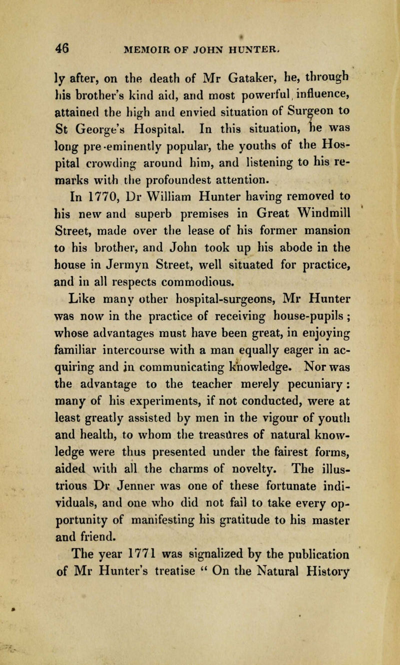 ly after, on the death of Mr Gataker, he, through liis brother's kind aid, and most powerful, influence, attained the high and envied situation of Surgeon to St George's Hospital. In this situation, he was long pre-eminently popular, the youths of the Hos- pital crowding around him, and listening to his re- marks with the profoundest attention. In 1770, Dr William Hunter having removed to his new and superb premises in Great Windmill Street, made over the lease of his former mansion to his brother, and John took up his abode in the house in Jermyn Street, well situated for practice, and in all respects commodious. Like many other hospital-surgeons, Mr Hunter was now in the practice of receiving house-pupils; whose advantages must have been great, in enjoying familiar intercourse with a man equally eager in ac- quiring and in communicating knowledge. Nor was the advantage to the teacher merely pecuniary: many of his experiments, if not conducted, were at least greatly assisted by men in the vigour of youth and health, to whom the treasures of natural know- ledge were thus presented under the fairest forms, aided with all the charms of novelty. The illus- trious Dr Jenner was one of these fortunate indi- viduals, and one who did not fail to take every op- portunity of manifesting his gratitude to his master and friend. The year 1771 was signalized by the publication of Mr Hunter's treatise  On the Natural History