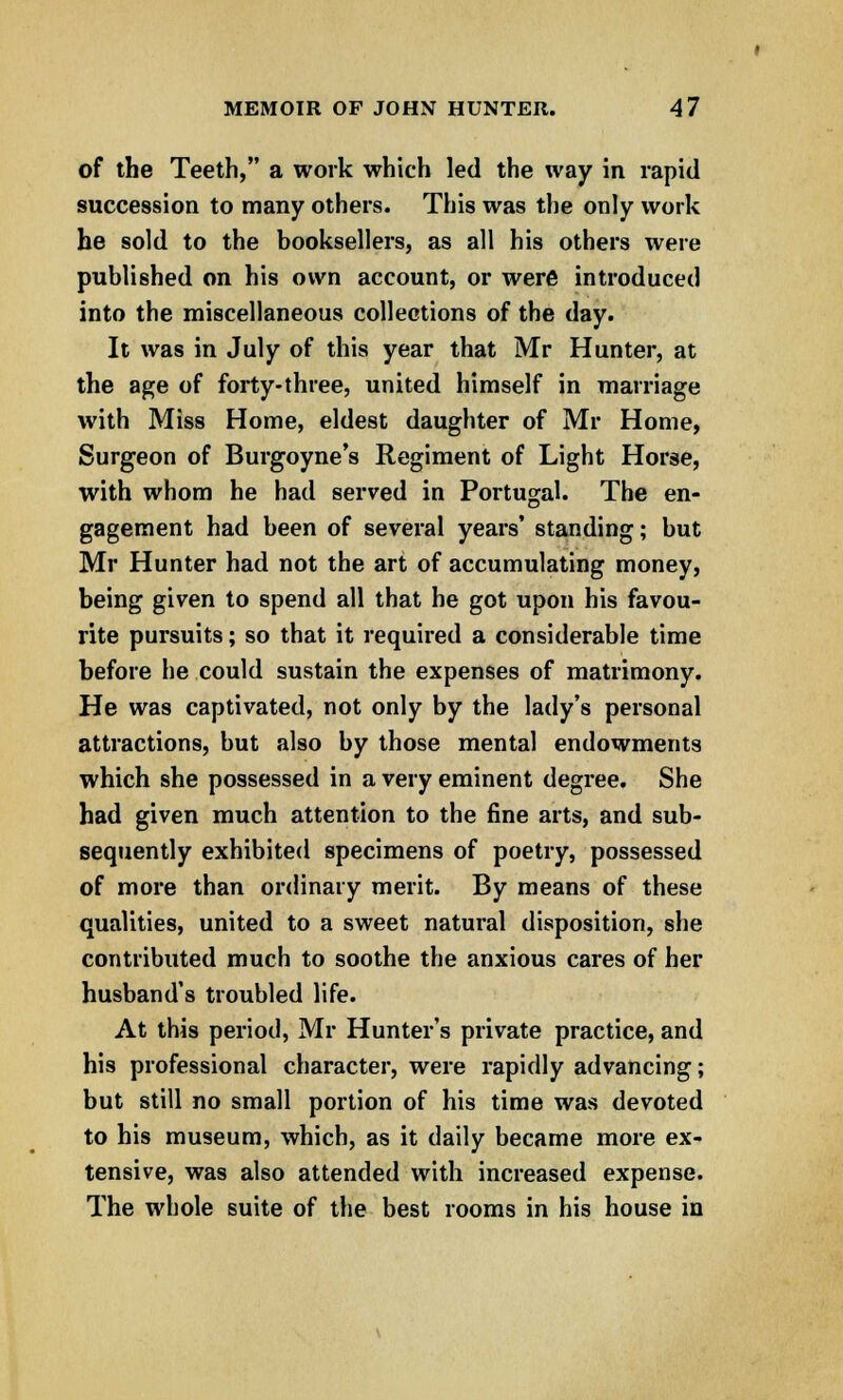 of the Teeth, a work which led the way in rapid succession to many others. This was the only work he sold to the booksellers, as all his others were published on his own account, or were introduced into the miscellaneous collections of the day. It was in July of this year that Mr Hunter, at the age of forty-three, united himself in marriage with Miss Home, eldest daughter of Mr Home, Surgeon of Burgoyne's Regiment of Light Horse, with whom he had served in Portugal. The en- gagement had been of several years' standing; but Mr Hunter had not the art of accumulating money, being given to spend all that he got upon his favou- rite pursuits; so that it required a considerable time before he could sustain the expenses of matrimony. He was captivated, not only by the lady's personal attractions, but also by those mental endowments which she possessed in a very eminent degree. She had given much attention to the fine arts, and sub- sequently exhibited specimens of poetry, possessed of more than ordinary merit. By means of these qualities, united to a sweet natural disposition, she contributed much to soothe the anxious cares of her husband's troubled life. At this period, Mr Hunter's private practice, and his professional character, were rapidly advancing; but still no small portion of his time was devoted to his museum, which, as it daily became more ex- tensive, was also attended with increased expense. The whole suite of the best rooms in his house in