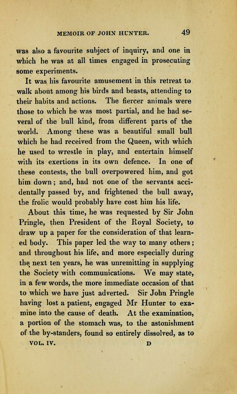 was also a favourite subject of inquiry, and one in which he was at all times engaged in prosecuting some experiments. It was his favourite amusement in this retreat to walk about among his birds and beasts, attending to their habits and actions. The fiercer animals were those to which he was most partial, and he had se- veral of the bull kind, from different parts of the world. Among these was a beautiful small bull which he had received from the Queen, with which he used to wrestle in play, and entertain himself with its exertions in its own defence. In one of these contests, the bull overpowered him, and got him down; and, had not one of the servants acci- dentally passed by, and frightened the bull away, the frolic would probably have cost him his life. About this time, he was requested by Sir John Pringle, then President of the Royal Society, to draw up a paper for the consideration of that learn- ed body. This paper led the way to many others; and throughout his life, and more especially during the next ten years, he was unremitting in supplying the Society with communications. We may state, in a few words, the more immediate occasion of that to which we have just adverted. Sir John Pringle having lost a patient, engaged Mr Hunter to exa- mine into the cause of death. At the examination, a portion of the stomach was, to the astonishment of the by-standers, found so entirely dissolved, as to VOL. IV. d