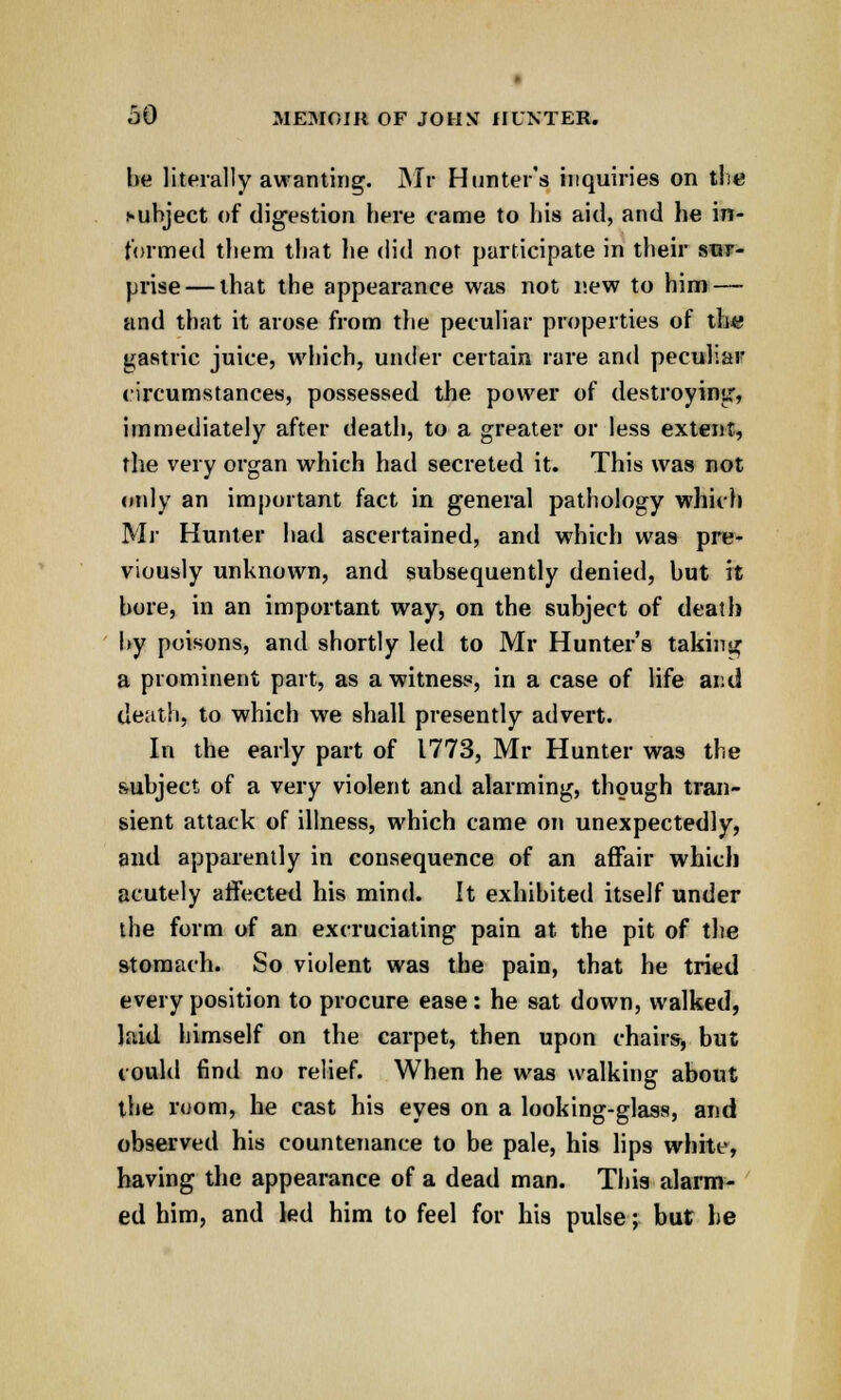 he literally awanting. Mr Hunter's inquiries on the cuhject of digestion here came to his aid, and he in- formed them that lie did not participate in their sur- prise— that the appearance was not new to him — and that it arose from the peculiar properties of th« gastric juice, which, under certain rare and peculiar circumstances, possessed the power of destroying, immediately after death, to a greater or less extent, the very organ which had secreted it. This was not only an important fact in general pathology which Mr Hunter had ascertained, and which was pre- viously unknown, and subsequently denied, but it bore, in an important way, on the subject of death by poisons, and shortly led to Mr Hunter's taking a prominent part, as a witness, in a case of life and death, to which we shall presently advert. In the early part of 1773, Mr Hunter was the subject of a very violent and alarming, though tran- sient attack of illness, which came on unexpectedly, and apparently in consequence of an affair which acutely affected his mind. It exhibited itself under the form of an excruciating pain at the pit of the stomach. So violent was the pain, that he tried every position to procure ease : he sat down, walked, laid himself on the carpet, then upon chairs, but could find no relief. When he was walking about the room, he cast his eyes on a looking-glass, and observed his countenance to be pale, his lips white, having the appearance of a dead man. This alarm- ed him, and led him to feel for his pulse; but he