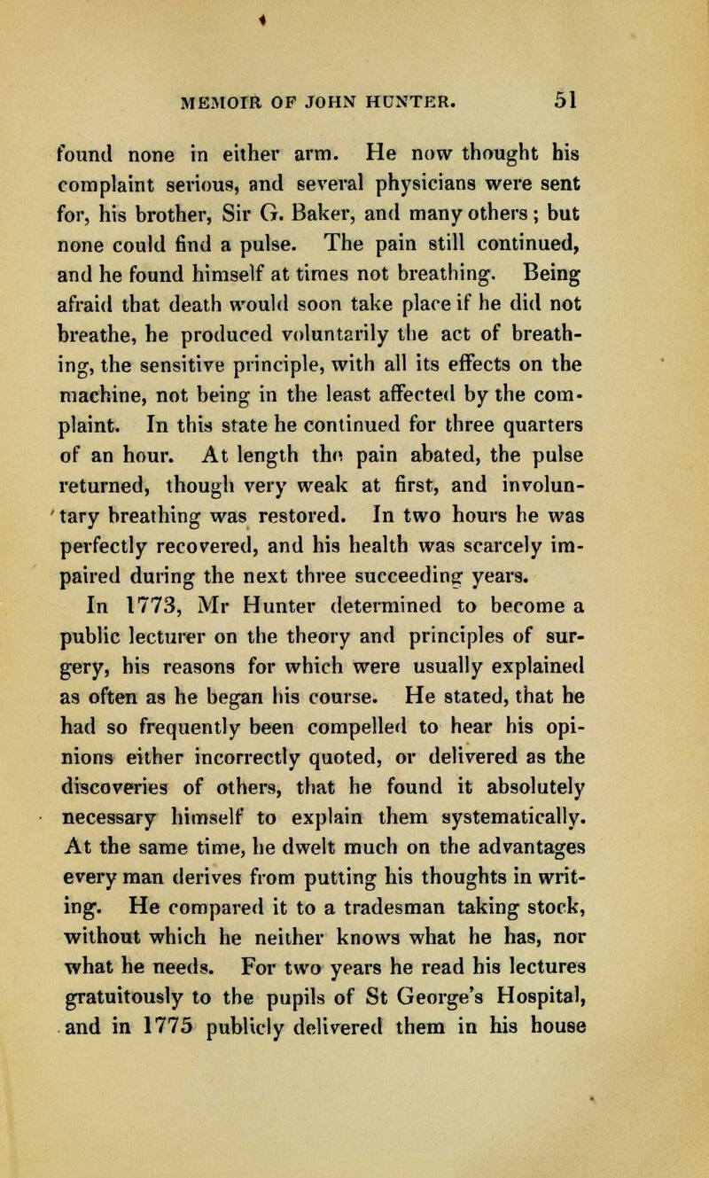 found none in either arm. He now thought his complaint serious, and several physicians were sent for, his brother, Sir G. Baker, and many others; but none could find a pulse. The pain still continued, and he found himself at times not breathing. Being afraid that death would soon take place if he did not breathe, he produced voluntarily the act of breath- ing, the sensitive principle, with all its effects on the machine, not being in the least affected by the com- plaint. In this state he continued for three quarters of an hour. At length the pain abated, the pulse returned, though very weak at first, and involun- tary breathing was restored. In two hours he was perfectly recovered, and his health was scarcely im- paired during the next three succeeding years. In 1773, Mr Hunter determined to become a public lecturer on the theory and principles of sur- gery, his reasons for which were usually explained as often as he began his course. He stated, that he had so frequently been compelled to hear his opi- nions either incorrectly quoted, or delivered as the discoveries of others, that he found it absolutely necessary himself to explain them systematically. At the same time, he dwelt much on the advantages every man derives from putting his thoughts in writ- ing. He compared it to a tradesman taking stock, without which he neither knows what he has, nor what he needs. For two years he read his lectures gratuitously to the pupils of St George's Hospital, and in 1775 publicly delivered them in his house