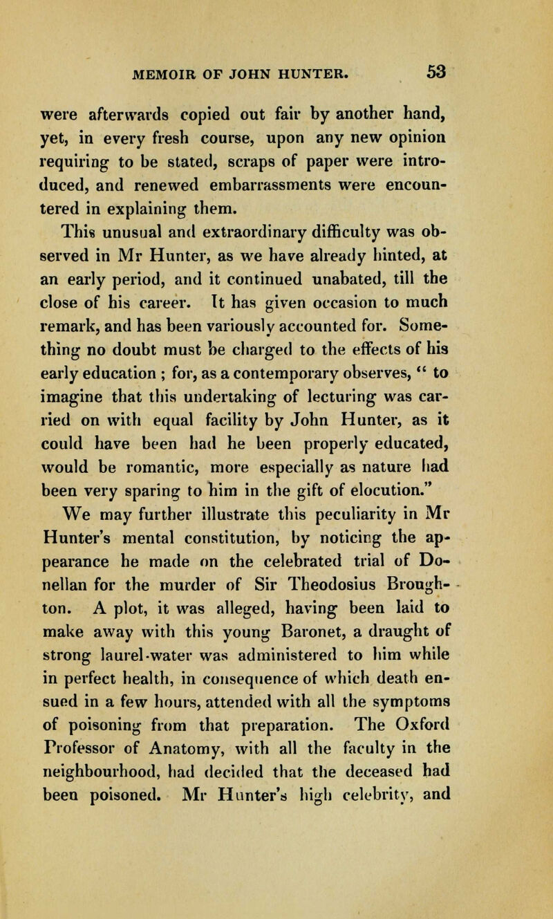 were afterwards copied out fair by another hand, yet, in every fresh course, upon any new opinion requiring to be stated, scraps of paper were intro- duced, and renewed embarrassments were encoun- tered in explaining them. This unusual and extraordinary difficulty was ob- served in Mr Hunter, as we have already hinted, at an early period, and it continued unabated, till the close of his career. It has given occasion to much remark, and has been variously accounted for. Some- thing no doubt must be charged to the effects of his early education ; for, as a contemporary observes,  to imagine that this undertaking of lecturing was car- ried on with equal facility by John Hunter, as it could have been had he been properly educated, would be romantic, more especially as nature had been very sparing to him in the gift of elocution. We may further illustrate this peculiarity in Mr Hunter's mental constitution, by noticing the ap- pearance he made on the celebrated trial of Do- nellan for the murder of Sir Theodosius Brough- ton. A plot, it was alleged, having been laid to make away with this young Baronet, a draught of strong laurel-water was administered to him while in perfect health, in consequence of which death en- sued in a few hours, attended with all the symptoms of poisoning from that preparation. The Oxford Professor of Anatomy, with all the faculty in the neighbourhood, had decided that the deceased had been poisoned. Mr Hunter's high celebrity, and