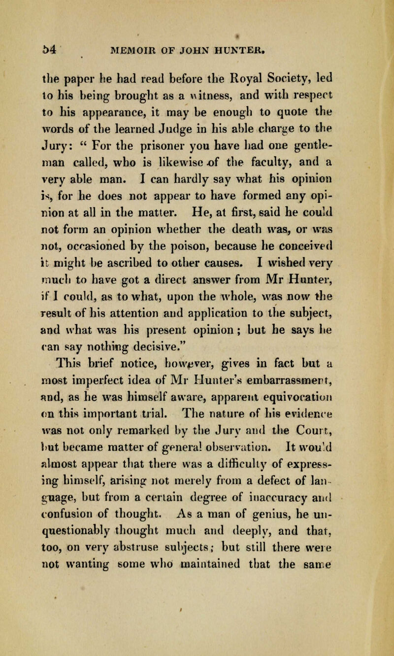 the paper he had read before the Royal Society, led to his being brought as a witness, and with respect to his appearance, it may be enough to quote the words of the learned Judge in his able charge to the Jury:  For the prisoner you have had one gentle- man called, who is likewise of the faculty, and a very able man. I can hardly say what his opinion is, for he does not appear to have formed any opi- nion at all in the matter. He, at first, said he could not form an opinion whether the death was, or was not, occasioned by the poison, because he conceived it might be ascribed to other causes. I wished very much to have got a direct answer from Mr Hunter, if I could, as to what, upon the whole, was now the result of his attention and application to the subject, and what was his present opinion; but he says he can say nothing decisive. This brief notice, however, gives in fact but a most imperfect idea of Mr Hunter's embarrassment, and, as he was himself aware, apparent equivocation on this important trial. The nature of his evidence was not only remarked by the Jury and the Court, but became matter of genera! observation. It would almost appear that there was a difficulty of express- ing himself, arising not merely from a defect of Ian guage, but from a certain degree of inaccuracy and confusion of thought. As a man of genius, he un- questionably thought much and deeply, and that, too, on very abstruse subjects; but still there were not wanting some who maintained that the same