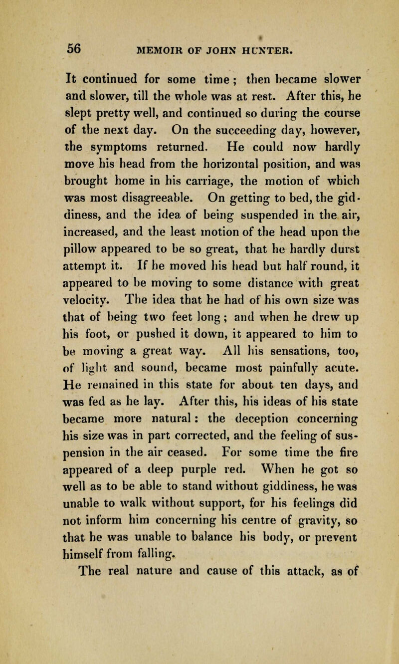 It continued for some time ; then became slower and slower, till the whole was at rest. After this, he slept pretty well, and continued so during the course of the next day. On the succeeding day, however, the symptoms returned. He could now hardly move his head from the horizontal position, and was brought home in his carriage, the motion of which was most disagreeable. On getting to bed, the gid- diness, and the idea of being suspended in the air, increased, and the least motion of the head upon the pillow appeared to be so great, that he hardly durst attempt it. If he moved his head but half round, it appeared to be moving to some distance with great velocity. The idea that he had of his own size was that of being two feet long; and when he drew up his foot, or pushed it down, it appeared to him to be moving a great way. All his sensations, too, of light and sound, became most painfully acute. He remained in this state for about ten days, and was fed as he lay. After this, his ideas of his state became more natural: the deception concerning his size was in part corrected, and the feeling of sus- pension in the air ceased. For some time the fire appeared of a deep purple red. When he got so well as to be able to stand without giddiness, he was unable to walk without support, for his feelings did not inform him concerning his centre of gravity, so that he was unable to balance his body, or prevent himself from falling. The real nature and cause of this attack, as of
