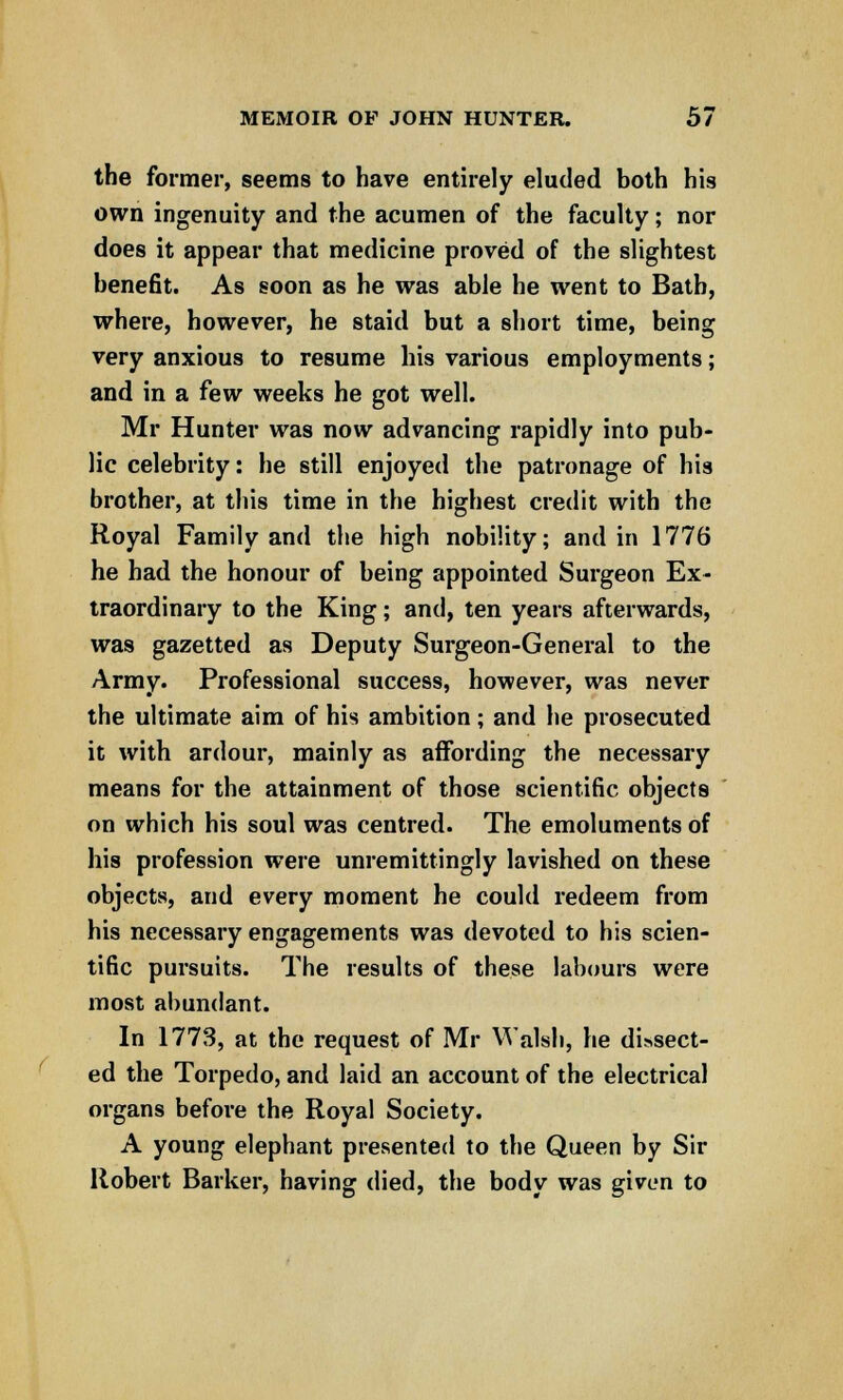 the former, seems to have entirely eluded both his own ingenuity and the acumen of the faculty; nor does it appear that medicine proved of the slightest benefit. As soon as he was able he went to Bath, where, however, he staid but a short time, being very anxious to resume his various employments; and in a few weeks he got well. Mr Hunter was now advancing rapidly into pub- lic celebrity: he still enjoyed the patronage of his brother, at this time in the highest credit with the Royal Family and the high nobility; and in 1776 he had the honour of being appointed Surgeon Ex- traordinary to the King; and, ten years afterwards, was gazetted as Deputy Surgeon-General to the Army. Professional success, however, was never the ultimate aim of his ambition; and he prosecuted it with ardour, mainly as affording the necessary means for the attainment of those scientific objects on which his soul was centred. The emoluments of his profession were unremittingly lavished on these objects, and every moment he could redeem from his necessary engagements was devoted to his scien- tific pursuits. The results of these labours were most abundant. In 1773, at the request of Mr Walsh, he dissect- ed the Torpedo, and laid an account of the electrical organs before the Royal Society. A young elephant presented to the Queen by Sir Robert Barker, having died, the body was given to