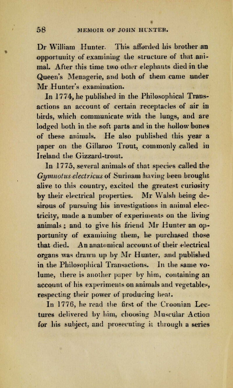 Dr William Hunter. This afforded his brother an opportunity of examining the structure of that ani- mal. After this time two other elephants died in the Queen's Menagerie, and both of them came under Mr Hunter's examination. In 1774, he published in the Philosophical Trans- actions an account of certain receptacles of air in birds, which communicate with the lungs, and are lodged both in the soft parts and in the hollow bones of these animals. He also published this year a paper on tiie Gillaroo Trout, commonly called iu Ireland the Gizzard-trout. In 1775, several animals of that species called the Gymnotiis electricus of Surinam having been brought, alive to this country, excited the greatest curiosity by their electrical properties. Mr Walsh being de- sirous of pursuing his investigations in animal elec- tricity, made a number of experiments on the living animals ; and to give his friend Mr Hunter an op- portunity of examining them, he purchased those that died. An anatomical account of their electrical organs was drawn up by Mr Hunter, and published in the Philosophical Transactions. In the same vo- lume, there is another paper by him, containing an account of his experiments on animals and vegetables, respecting their power of producing heat. In 1776, he read the first of the Croonian Lec- tures delivered by him, choosing Muscular Action for his subject, and prosecuting ii through a series