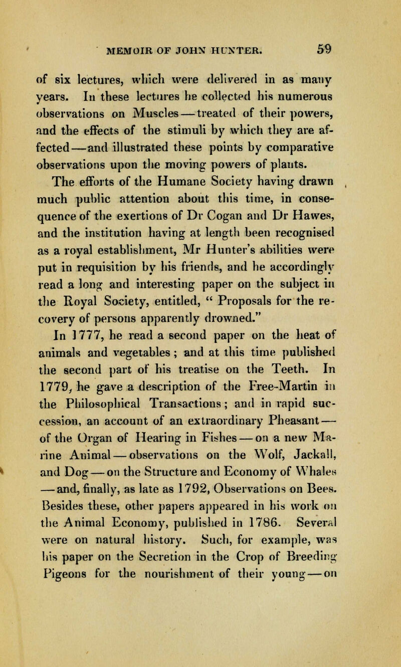 of six lectures, which were delivered in as many years. In these lectures he collected his numerous observations on Muscles — treated of their powers, and the effects of the stimuli by which they are af- fected—and illustrated these points by comparative observations upon the moving powers of plants. The efforts of the Humane Society having drawn much public attention about this time, in conse- quence of the exertions of Dr Cogan and Dr Hawes, and the institution having at length been recognised as a royal establishment, Mr Hunter's abilities were put in requisition by his friends, and he accordingly read a long and interesting paper on the subject in the Royal Society, entitled,  Proposals for the re- covery of persons apparently drowned. In 1777, he read a second paper on the heat of animals and vegetables; and at this time published the second part of his treatise on the Teeth. In 1779, he gave a description of the Free-Martin in the Philosophical Transactions; and in rapid suc- cession, an account of an extraordinary Pheasant — of the Organ of Hearing in Fishes — on a new Ma- rine Animal — observations on the Wolf, Jackall, and Dog — on the Structure and Economy of Whales — and, finally, as late as 1792, Observations on Bees. Besides these, other papers appeared in his work on the Animal Economy, published in 1786. Several were on natural history. Such, for example, was his paper on the Secretion in the Crop of Breeding Pigeons for the nourishment of their young — on