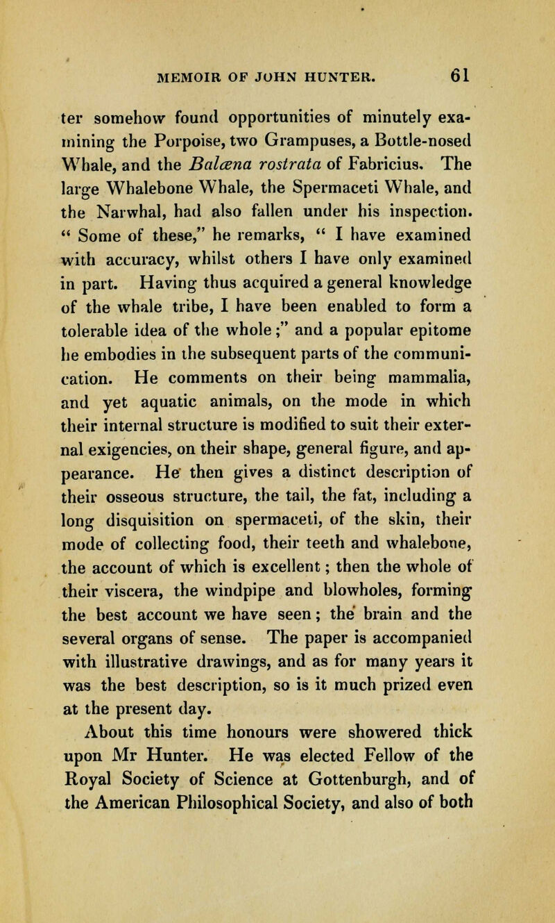 ter somehow found opportunities of minutely exa- mining the Porpoise, two Grampuses, a Bottle-nosed Whale, and the Balcena rostrata of Fabricius. The large Whalebone Whale, the Spermaceti W7hale, and the Narwhal, had also fallen under his inspection.  Some of these, he remarks,  I have examined with accuracy, whilst others I have only examined in part. Having thus acquired a general knowledge of the whale tribe, I have been enabled to form a tolerable idea of the whole; and a popular epitome he embodies in the subsequent parts of the communi- cation. He comments on their being mammalia, and yet aquatic animals, on the mode in which their internal structure is modified to suit their exter- nal exigencies, on their shape, general figure, and ap- pearance. He then gives a distinct description of their osseous structure, the tail, the fat, including a long disquisition on spermaceti, of the skin, their mode of collecting food, their teeth and whalebone, the account of which is excellent; then the whole of their viscera, the windpipe and blowholes, forming the best account we have seen; the brain and the several organs of sense. The paper is accompanied with illustrative drawings, and as for many years it was the best description, so is it much prized even at the present day. About this time honours were showered thick upon Mr Hunter. He was elected Fellow of the Royal Society of Science at Gottenburgh, and of the American Philosophical Society, and also of both