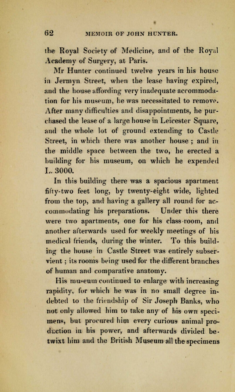 the Royal Society of Medicine, and of the Roy;;l Academy of Surgery, at Paris. Mr Hunter continued twelve years in his house in Jermyn Street, when the lease having expired, and the house affording very inadequate accommoda- tion for his museum, he was necessitated to remove. After many difficulties and disappointments, he pur- chased the lease of a large house in Leicester Square, and the whole lot of ground extending to Castle Street, in which there was another house ; and in the middle space hetween the two, he erected a building for his museum, on which he expended L. 3000. In this building there was a spacious apartment fifty-two feet long, by twenty-eight wide, lighted from the top, and having a gallery all round for ac- commodating his preparations. Under this there were two apartments, one for his class room, and another afterwards used for weekly meetings of his medical friends, during the winter. To this build- ing the house in Castle Street was entirely subser- vient ; its rooms being used for the different branches of human and comparative anatomy. His museum continued to enlarge with increasing rapidity, for which he was in no small degree in- debted to the friendship of Sir Joseph Banks, who not only allowed him to take any of his own speci- mens, but procured him every curious animal pro- duction in his power, and afterwards divided be- twixt him and the British Museum all the specimens