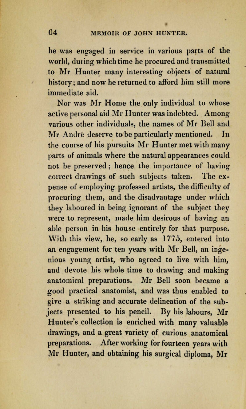 he was engaged in service in various parts of the world, during which time he procured and transmitted to Mr Hunter many interesting objects of natural history; and now he returned to afford him still more immediate aid. Nor was Mr Home the only individual to whose active personal aid Mr Hunter was indebted. Among various other individuals, the names of Mr Bell and Mr Andre deserve to/be particularly mentioned. In the course of his pursuits Mr Hunter met with many parts of animals where the natural appearances could not be preserved; hence the importance of having correct drawings of such subjects taken. The ex- pense of employing professed artists, the difficulty of procuring them, and the disadvantage under which they laboured in being ignorant of the subject they were to represent, made him desirous of having an able person in his house entirely for that purpose. With this view, he, so early as 1775, entered into an engagement for ten years with Mr Bell, an inge- nious young artist, who agreed to live with him, and devote his whole time to drawing and making anatomical preparations. Mr Bell soon became a good practical anatomist, and was thus enabled to give a striking and accurate delineation of the sub- jects presented to his pencil. By his labours, Mr Hunter's collection is enriched with many valuable drawings, and a great variety of curious anatomical preparations. After working for fourteen years with Mr Hunter, and obtaining his surgical diploma, Mr