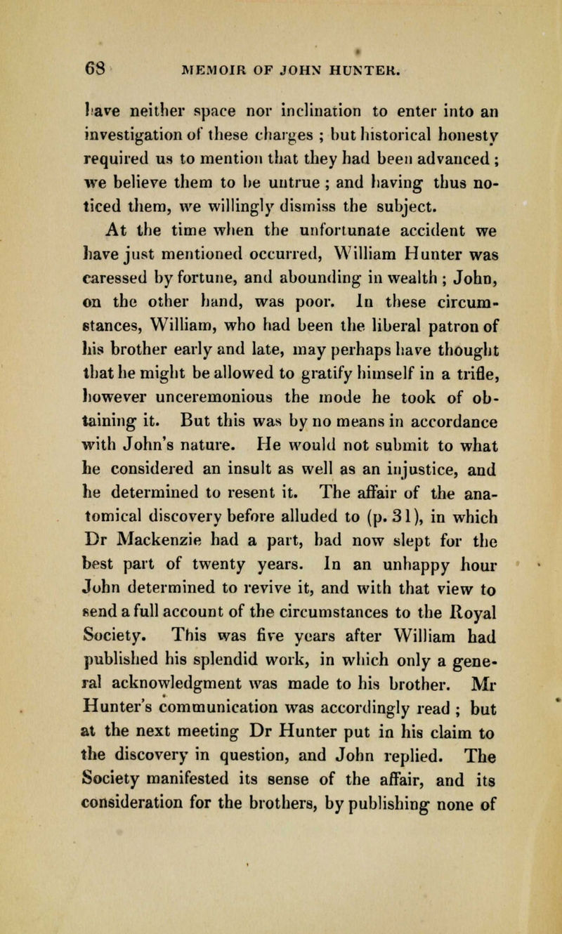 lave neither space nor inclination to enter into an investigation of these charges ; hut historical honesty required us to mention that they had heen advanced ; we believe them to he untrue ; and having thus no- ticed them, we willingly dismiss the subject. At the time when the unfortunate accident we have just mentioned occurred, William Hunter was caressed by fortune, and abounding in wealth ; John, on the other hand, was poor. In these circum- stances, William, who had been the liberal patron of his brother early and late, may perhaps have thought that he might be allowed to gratify himself in a trifle, however unceremonious the mode he took of ob- taining it. But this was by no means in accordance with John's nature. He would not submit to what he considered an insult as well as an injustice, and he determined to resent it. The affair of the ana- tomical discovery before alluded to (p. 31), in which Dr Mackenzie had a part, bad now slept for the best part of twenty years. In an unhappy hour John determined to revive it, and with that view to send a full account of the circumstances to the Royal Society. This was five years after William had published his splendid work, in which only a gene- ral acknowledgment was made to his brother. Mr Hunter's communication was accordingly read ; but at the next meeting Dr Hunter put in his claim to the discovery in question, and John replied. The Society manifested its sense of the affair, and its consideration for the brothers, by publishing none of