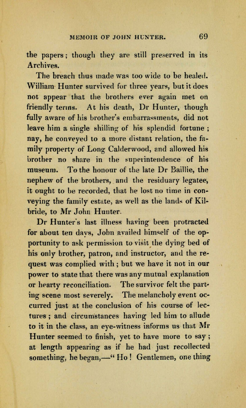 the papers; though they are still preserved in its Archives. The breach thus made was too wide to be healed. William Hunter survived for three years, but it does not appear that the brothers ever again met on friendly terms. At his death, Dr Hunter, though fully aware of his brother's embarrassments, did not leave him a single shilling of his splendid fortune ; nay, he conveyed to a more distant relation, the fa- mily property of Long Calderwood, and allowed his brother no share in the superintendence of his museum. To the honour of the late Dr Baillie, the nephew of the brothers, and the residuary legatee, it ought to be recorded, that he lost no time in con- veying the family estate, as well as the lands of Kil- bride, to Mr John Hunter. Dr Hunter's last illness having been protracted for about ten days, John availed himself of the op- portunity to ask permission to visit the dying bed of his only brother, patron, and instructor, and the re- quest was complied with; but we have it not in our power to state that there was any mutual explanation or hearty reconciliation. The survivor felt the part- ing scene most severely. The melancholy event oc- curred just at the conclusion of his course of lec- tures ; and circumstances having led him to allude to it in the class, an eye-witness informs us that Mr Hunter seemed to finish, yet to have more to say ; at length appearing as if he had just recollected something, he began,— Ho ! Gentlemen, one thing