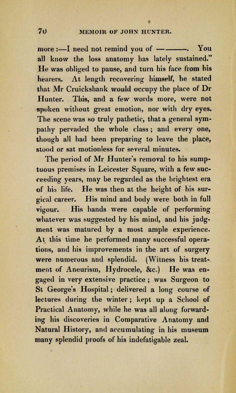more :—I need not remind you of . You all know the loss anatomy lias lately sustained. He was obliged to pause, and turn his face from his hearers. At length recovering himself, he stated that Mr Cruickshank would occupy the place of Dr Hunter. This, and a few words more, were not spoken without great emotion, nor with dry eyes. The scene was so truly pathetic, that a general sym- pathy pervaded the whole class ; and every one, though all had been preparing to leave the place, stood or sat motionless for several minutes. The period of Mr Hunter's removal to his sump- tuous premises in Leicester Square, with a few suc- ceeding years, may be regarded as the brightest era of his life. He was then at the height of his sur- gical career. His mind and body were both in full vigour. His hands were capable of performing whatever was suggested by his mind, and his judg- ment was matured by a most ample experience. At this time he performed many successful opera- tions, and his improvements in the art of surgery were numerous and splendid. (Witness his treat- ment of Aneurism, Hydrocele, &c.) He was en- gaged in very extensive practice ; was Surgeon to St George's Hospital; delivered a long course of lectures during the winter ; kept up a School of Practical Anatomy, while he was all along forward- ing his discoveries in Comparative Anatomy and Natural History, and accumulating in his museum many splendid proofs of his indefatigable zeal.