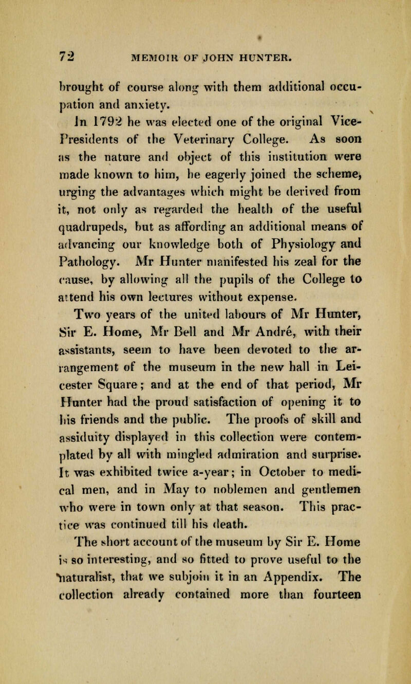 brought of course along with them additional occu- pation and anxiety. Jn 179*2 he was elected one of the original Vice- Presidents of the Veterinary College. As soon sis the nature and object of this institution were made known to him, he eagerly joined the scheme, urging the advantages which might be derived from it, not only as regarded the health of the useful quadrupeds, but as affording an additional means of advancing our knowledge both of Physiology and Pathology. Mr Hunter manifested his zeal for the cause, by allowing all the pupils of the College to attend his own lectures without expense. Two years of the united labours of Mr Hunter, Sir E. Home, Mr Bell and Mr Andre, with their assistants, seem to have been devoted to the ar- rangement of the museum in the new hall in Lei- cester Square; and at the end of that period, Mr Hunter had the proud satisfaction of opening it to his friends and the public. The proofs of skill and assiduity displayed in this collection were contem- plated by all with mingled admiration and surprise. It was exhibited twice a-year; in October to medi- cal men, and in May to noblemen and gentlemen who were in town only at that season. This prac- tice was continued till his death. The short account of the museum by Sir E. Home is so interesting, and so fitted to prove useful to the naturalist, that we subjoin it in an Appendix. The collection already contained more than fourteen