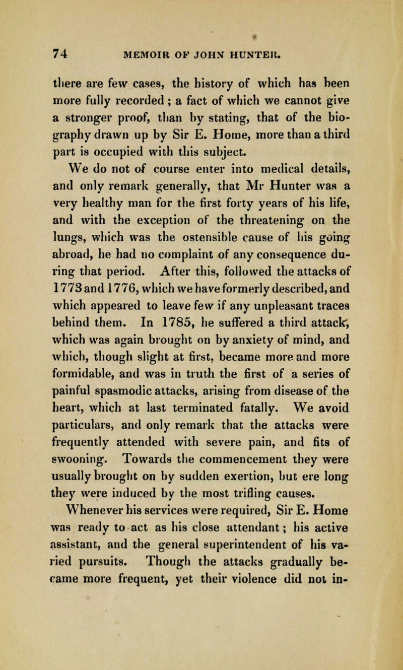 there are few cases, the history of which has been more fully recorded ; a fact of which we cannot give a stronger proof, than by stating, that of the bio- graphy drawn up by Sir E. Home, more than a third part is occupied with this subject. We do not of course enter into medical details, and only remark generally, that Mr Hunter was a very healthy man for the first forty years of his life, and with the exception of the threatening on the lungs, which was the ostensible cause of his going abroad, he had no complaint of any consequence du- ring that period. After this, followed the attacks of 1773 and 1776, which we have formerly described, and which appeared to leave few if any unpleasant traces behind them. In 1785, he suffered a third attack, which was again brought on by anxiety of mind, and which, though slight at first, became more and more formidable, and was in truth the first of a series of painful spasmodic attacks, arising from disease of the heart, which at last terminated fatally. We avoid particulars, and only remark that the attacks were frequently attended with severe pain, and fits of swooning. Towards the commencement they were usually brought on by sudden exertion, but ere long they were induced by the most trifling causes. Whenever his services were required, Sir E. Home was ready to act as his close attendant; his active assistant, and the general superintendent of his va- ried pursuits. Though the attacks gradually be- came more frequent, yet their violence did not in-