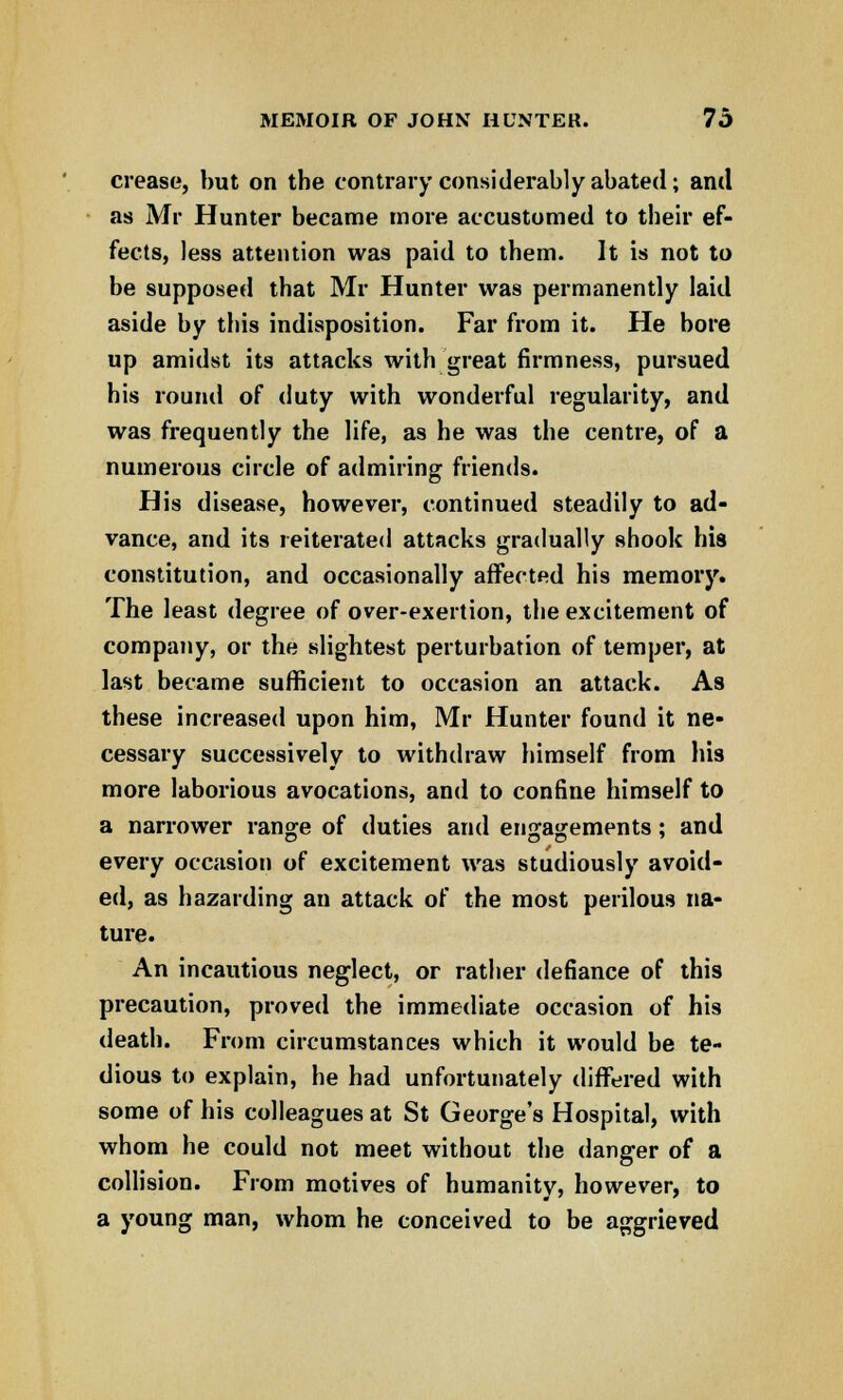 crease, but on the contrary considerably abated; and as Mr Hunter became more accustomed to their ef- fects, less attention was paid to them. It is not to be supposed that Mr Hunter was permanently laid aside by this indisposition. Far from it. He bore up amidst its attacks with great firmness, pursued his round of duty with wonderful regularity, and was frequently the life, as he was the centre, of a numerous circle of admiring friends. His disease, however, continued steadily to ad- vance, and its reiterated attacks gradually shook his constitution, and occasionally affected his memory. The least degree of over-exertion, the excitement of company, or the slightest perturbation of temper, at last became sufficient to occasion an attack. As these increased upon him, Mr Hunter found it ne- cessary successively to withdraw himself from his more laborious avocations, and to confine himself to a narrower range of duties and engagements; and every occasion of excitement was studiously avoid- ed, as hazarding an attack of the most perilous na- ture. An incautious neglect, or rather defiance of this precaution, proved the immediate occasion of his death. From circumstances which it would be te- dious to explain, he had unfortunately differed with some of his colleagues at St George's Hospital, with whom he could not meet without the danger of a collision. From motives of humanity, however, to a young man, whom he conceived to be aggrieved