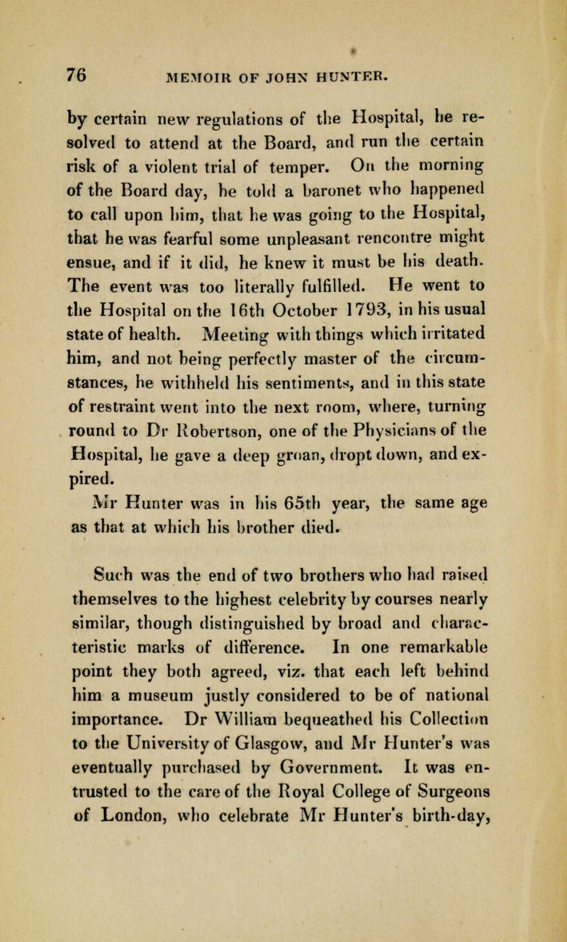 by certain new regulations of the Hospital, he re- solved to attend at the Board, and run the certain risk of a violent trial of temper. On the morning of the Board day, he told a baronet who happened to call upon him, that he was going to the Hospital, that he was fearful some unpleasant rencontre might ensue, and if it did, he knew it must be his death. The event was too literally fulfilled. He went to the Hospital on the 16th October 1793, in his usual state of health. Meeting with things which irritated him, and not being perfectly master of the circum- stances, he withheld his sentiments, and in this state of restraint went into the next room, where, turning round to Dr Robertson, one of the Physicians of the Hospital, he gave a deep groan, dropt down, and ex- pired. Mr Hunter was in his 65th year, the same age as that at which his brother died. Such was the end of two brothers who had raised themselves to the highest celebrity by courses nearly similar, though distinguished by broad and charac- teristic marks of difference. In one remarkable point they both agreed, viz. that each left behind him a museum justly considered to be of national importance. Dr William bequeathed his Collection to the University of Glasgow, and Mr Hunter's was eventually purchased by Government. It was en- trusted to the care of the Royal College of Surgeons of London, who celebrate Mr Hunter's birth-day,
