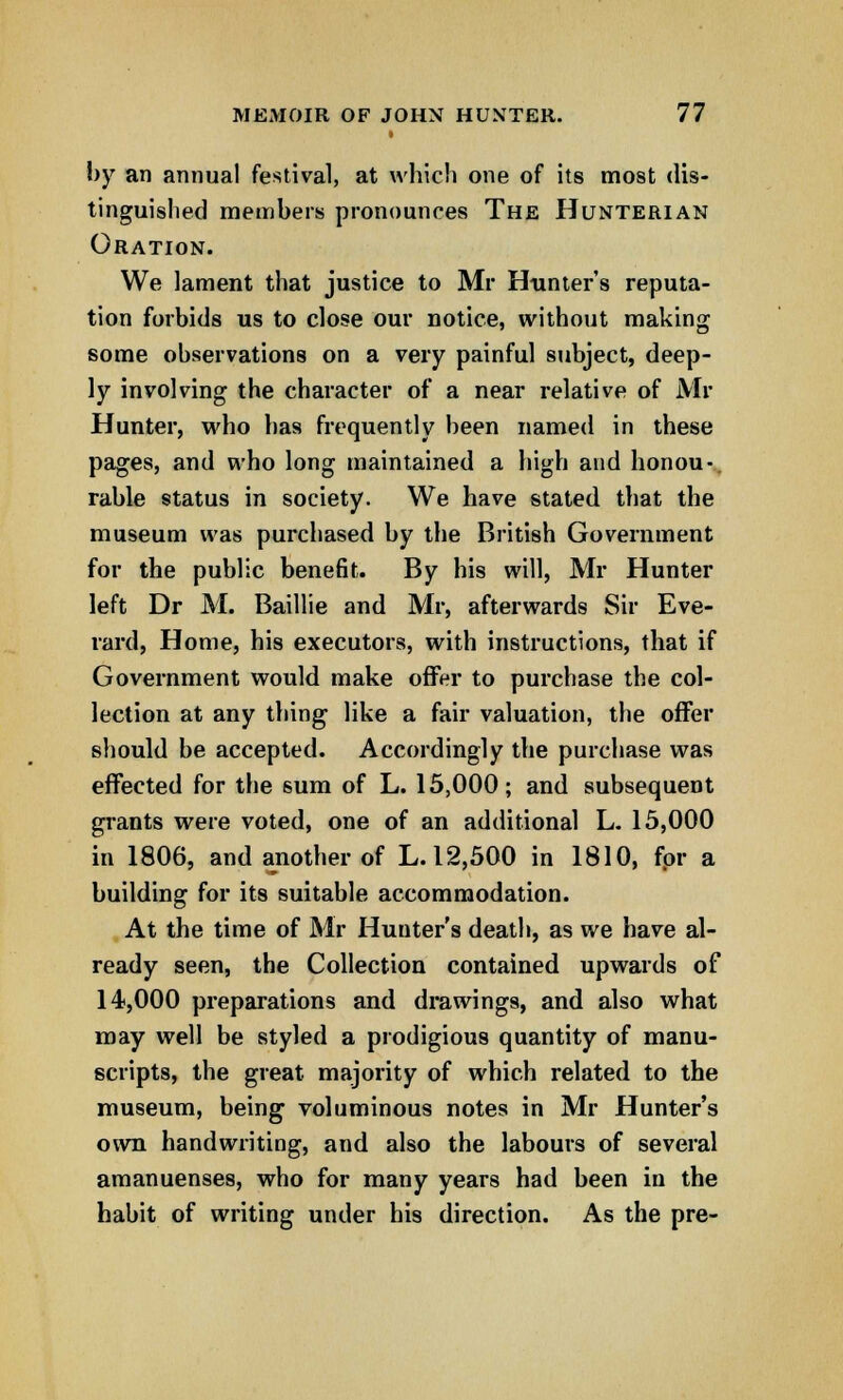 by an annual festival, at which one of its most dis- tinguished members pronounces The Hunterian Oration. We lament that justice to Mr Hunter's reputa- tion forbids us to close our notice, without making some observations on a very painful subject, deep- ly involving the character of a near relative of Mr Hunter, who has frequently been named in these pages, and who long maintained a high and honou- rable status in society. We have stated that the museum was purchased by the British Government for the public benefit. By his will, Mr Hunter left Dr M. Baillie and Mr, afterwards Sir Eve- rard, Home, his executors, with instructions, that if Government would make offer to purchase the col- lection at any thing like a fair valuation, the offer should be accepted. Accordingly the purchase was effected for the sum of L. 15,000; and subsequent grants were voted, one of an additional L. 15,000 in 1806, and another of L. 12,500 in 1810, fpr a building for its suitable accommodation. At the time of Mr Hunter's death, as we have al- ready seen, the Collection contained upwards of 14,000 preparations and drawings, and also what may well be styled a prodigious quantity of manu- scripts, the great majority of which related to the museum, being voluminous notes in Mr Hunter's own handwriting, and also the labours of several amanuenses, who for many years had been in the habit of writing under his direction. As the pre-